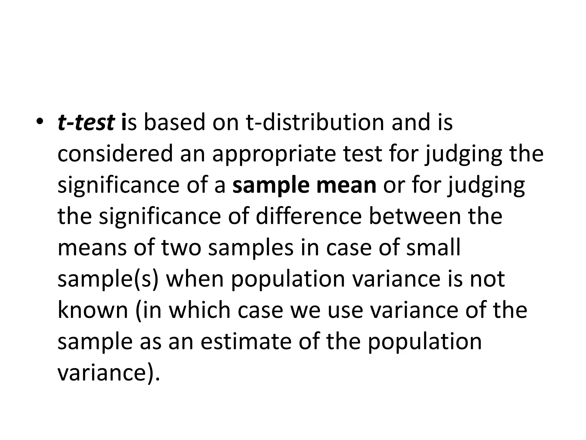 • t-test is based on t-distribution and is
considered an appropriate test for judging the
significance of a sample mean or for judging
the significance of difference between the
means of two samples in case of small
sample(s) when population variance is not
known (in which case we use variance of the
sample as an estimate of the population
variance).
 