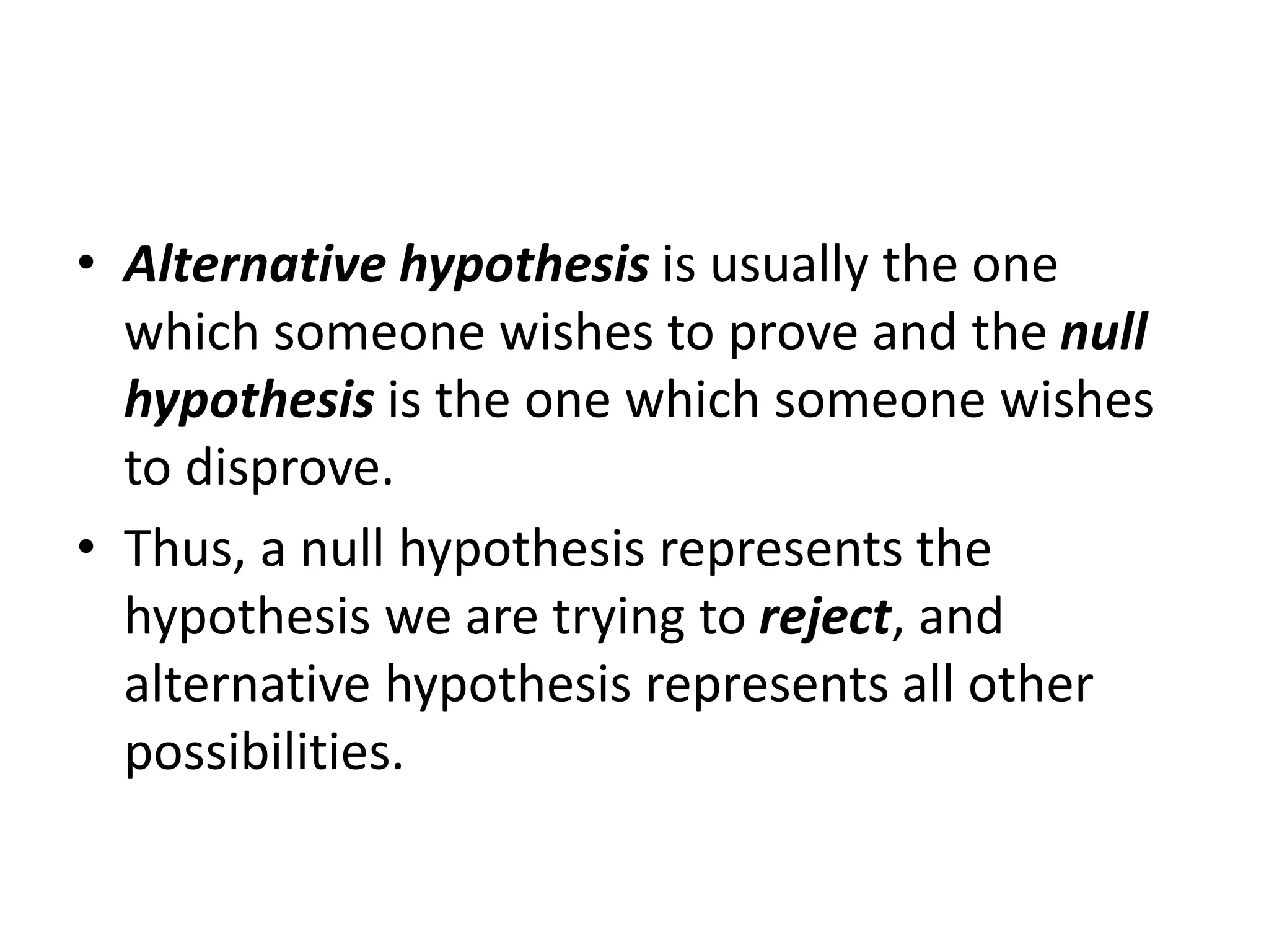 • Alternative hypothesis is usually the one
which someone wishes to prove and the null
hypothesis is the one which someone wishes
to disprove.
• Thus, a null hypothesis represents the
hypothesis we are trying to reject, and
alternative hypothesis represents all other
possibilities.
 