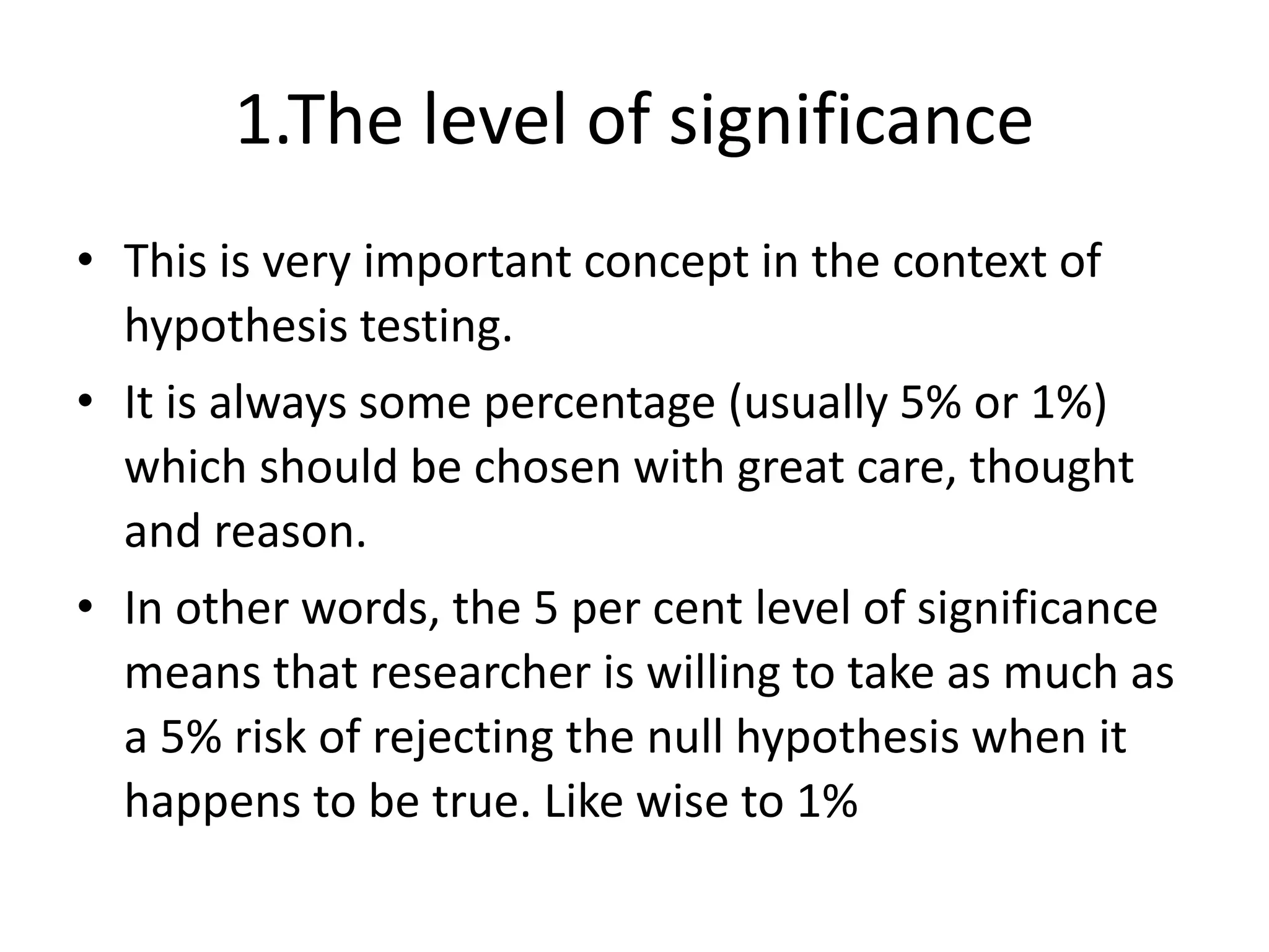 1.The level of significance
• This is very important concept in the context of
hypothesis testing.
• It is always some percentage (usually 5% or 1%)
which should be chosen with great care, thought
and reason.
• In other words, the 5 per cent level of significance
means that researcher is willing to take as much as
a 5% risk of rejecting the null hypothesis when it
happens to be true. Like wise to 1%
 