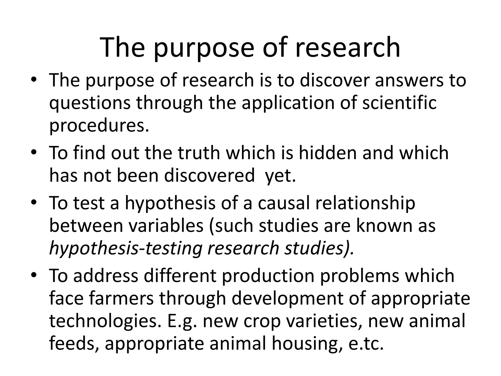 The purpose of research
• The purpose of research is to discover answers to
questions through the application of scientific
procedures.
• To find out the truth which is hidden and which
has not been discovered yet.
• To test a hypothesis of a causal relationship
between variables (such studies are known as
hypothesis-testing research studies).
• To address different production problems which
face farmers through development of appropriate
technologies. E.g. new crop varieties, new animal
feeds, appropriate animal housing, e.tc.
 
