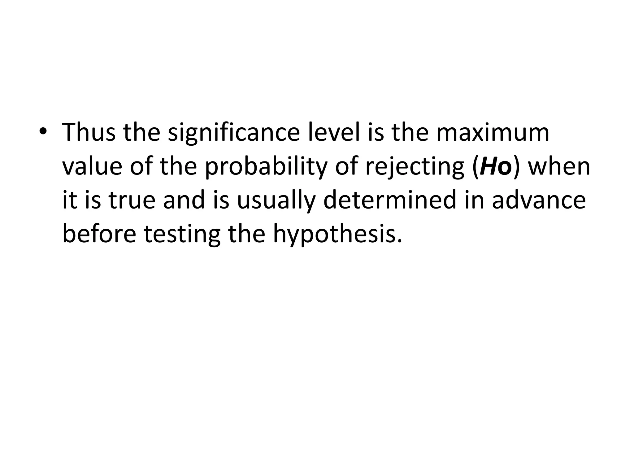 • Thus the significance level is the maximum
value of the probability of rejecting (Ho) when
it is true and is usually determined in advance
before testing the hypothesis.
 