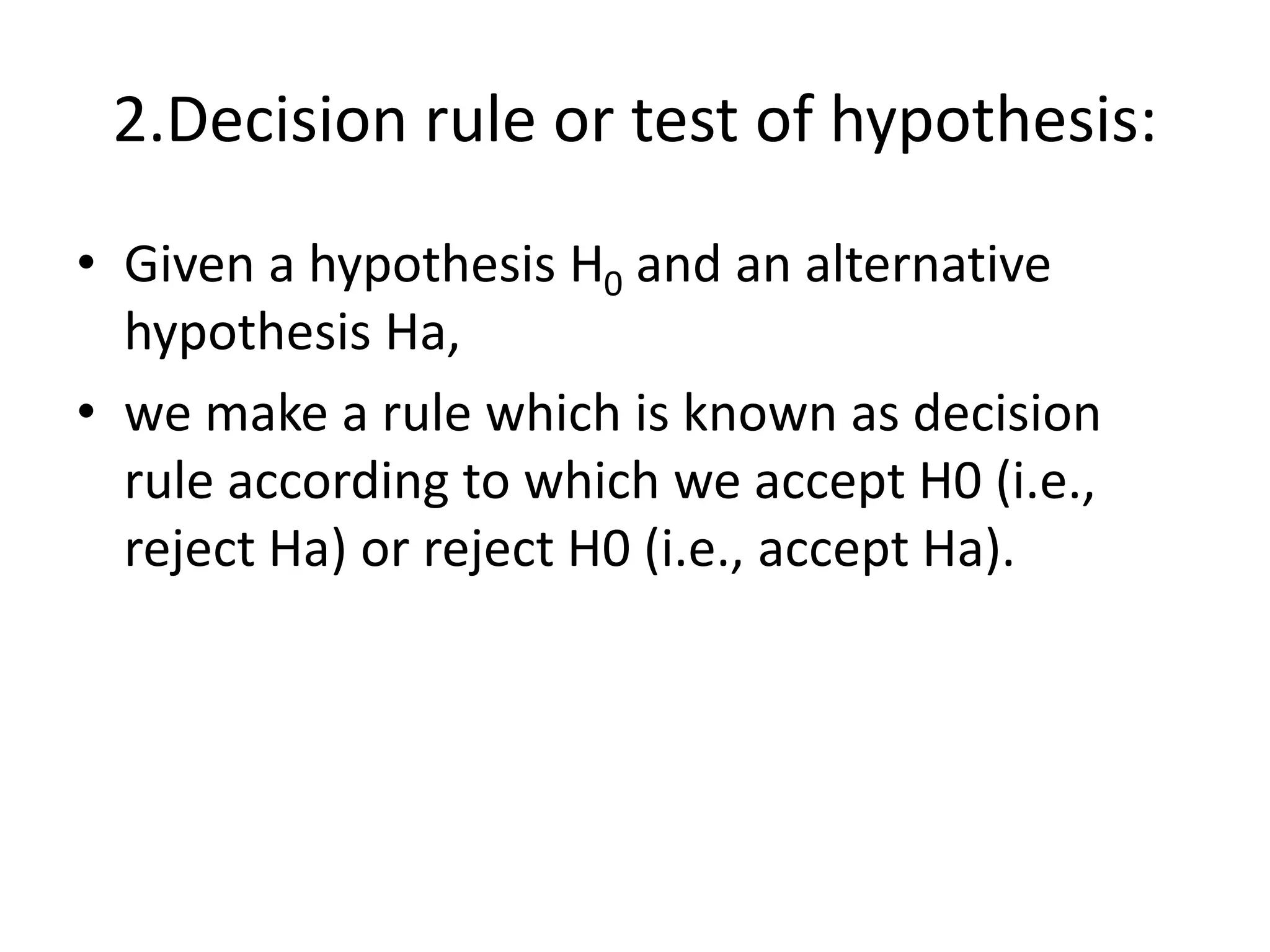 2.Decision rule or test of hypothesis:
• Given a hypothesis H0 and an alternative
hypothesis Ha,
• we make a rule which is known as decision
rule according to which we accept H0 (i.e.,
reject Ha) or reject H0 (i.e., accept Ha).
 