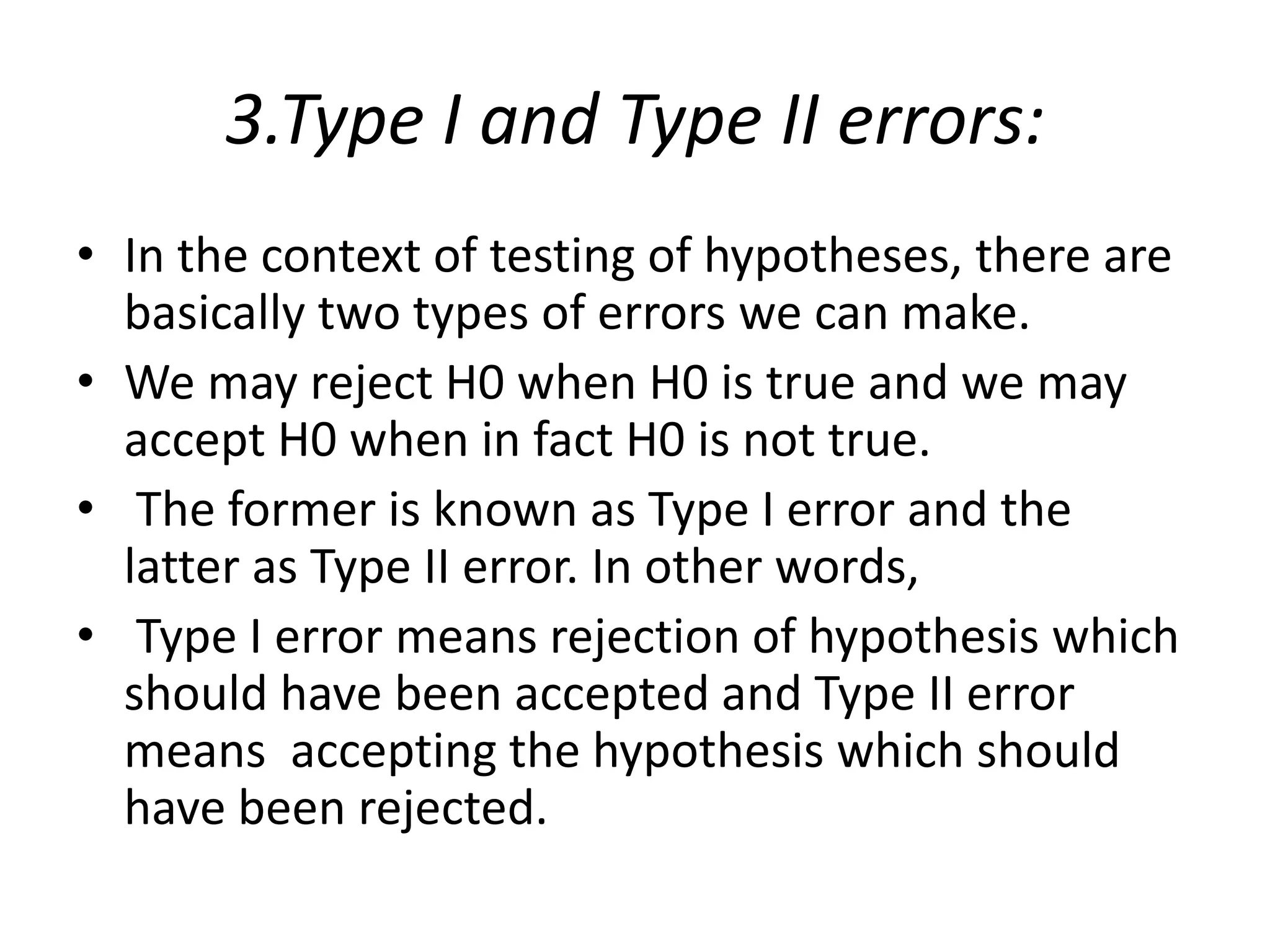3.Type I and Type II errors:
• In the context of testing of hypotheses, there are
basically two types of errors we can make.
• We may reject H0 when H0 is true and we may
accept H0 when in fact H0 is not true.
• The former is known as Type I error and the
latter as Type II error. In other words,
• Type I error means rejection of hypothesis which
should have been accepted and Type II error
means accepting the hypothesis which should
have been rejected.
 