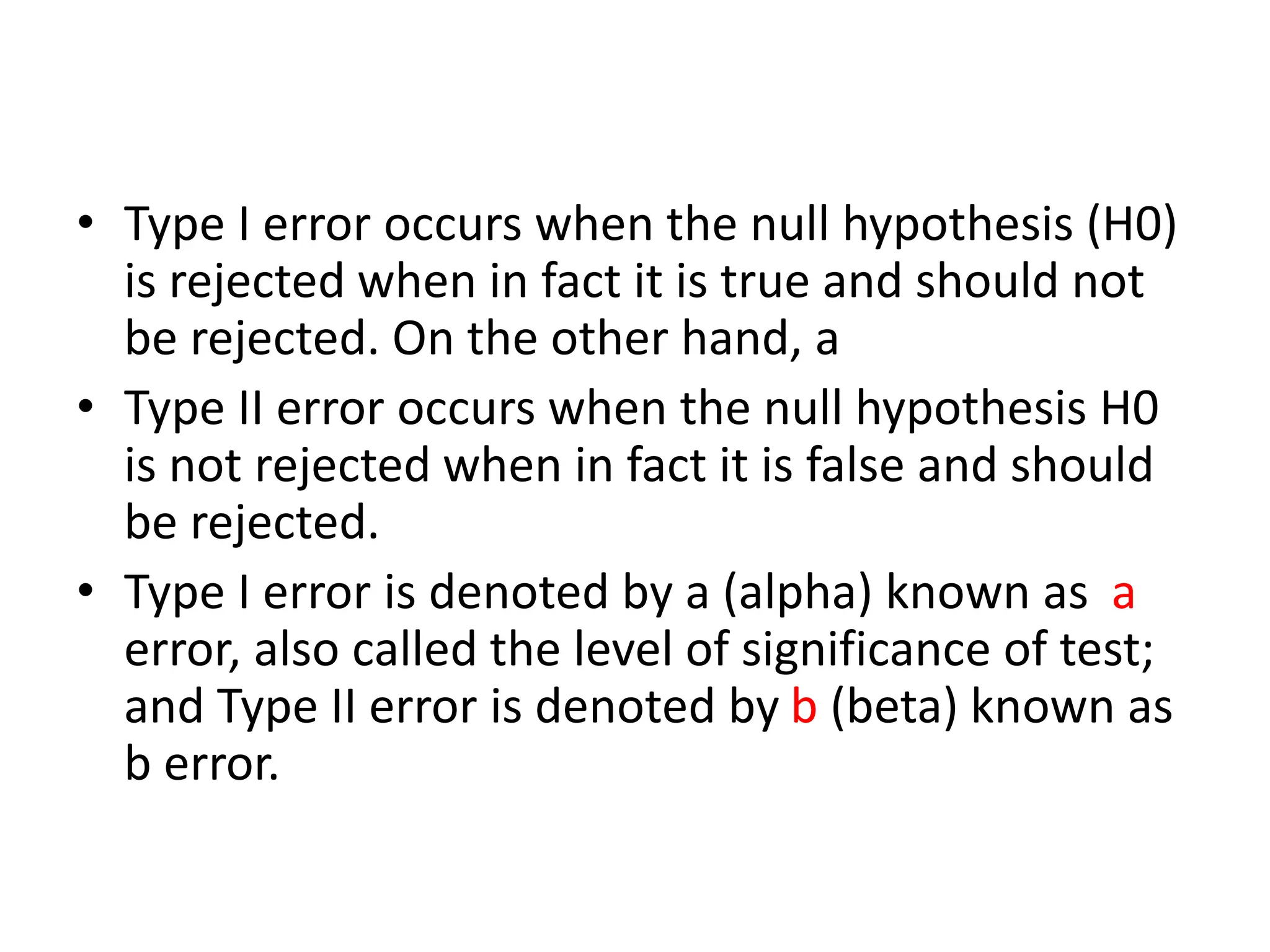 • Type I error occurs when the null hypothesis (H0)
is rejected when in fact it is true and should not
be rejected. On the other hand, a
• Type II error occurs when the null hypothesis H0
is not rejected when in fact it is false and should
be rejected.
• Type I error is denoted by a (alpha) known as a
error, also called the level of significance of test;
and Type II error is denoted by b (beta) known as
b error.
 