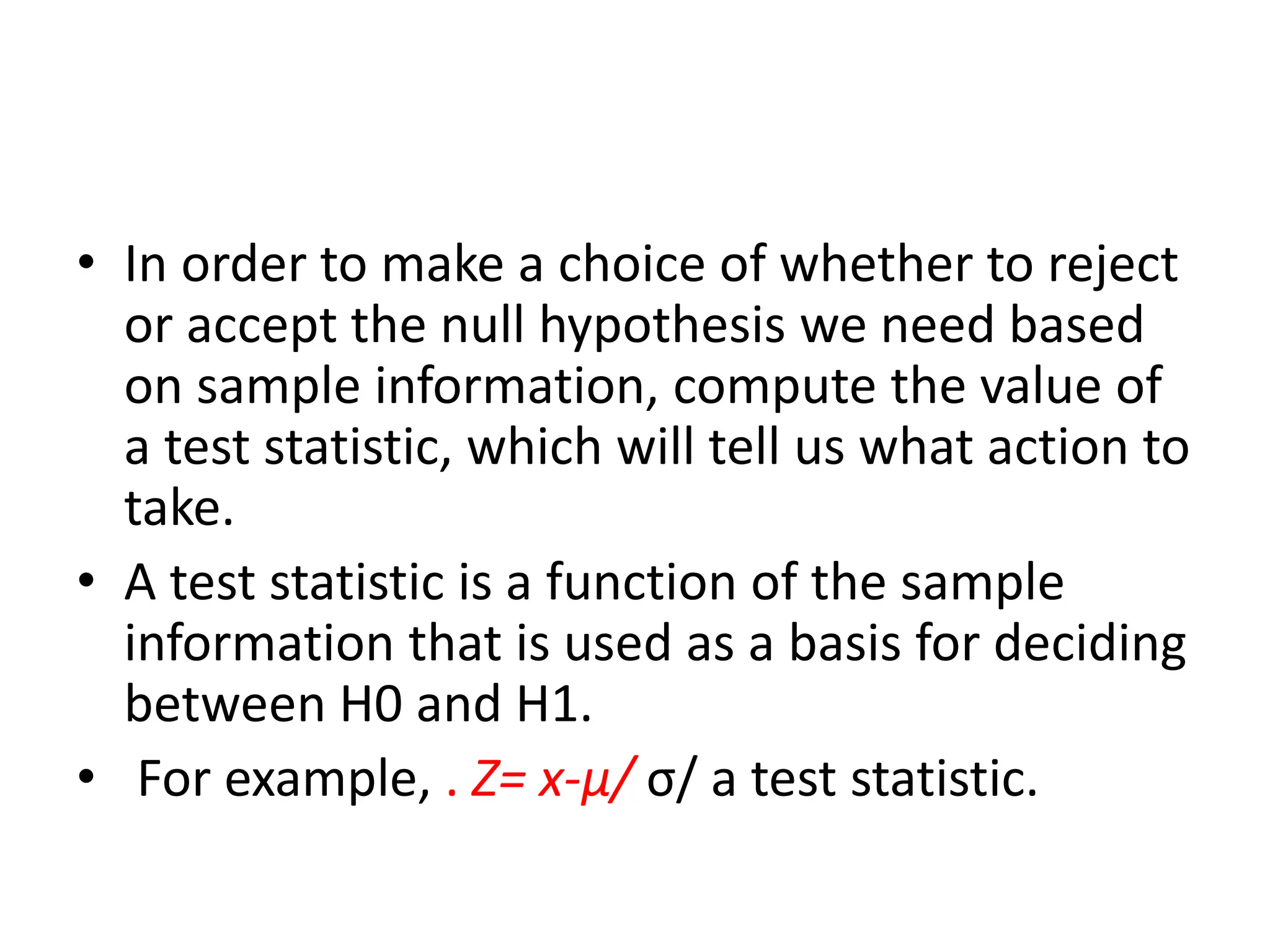 • In order to make a choice of whether to reject
or accept the null hypothesis we need based
on sample information, compute the value of
a test statistic, which will tell us what action to
take.
• A test statistic is a function of the sample
information that is used as a basis for deciding
between H0 and H1.
• For example, . Z= x-µ/ σ/ a test statistic.
 