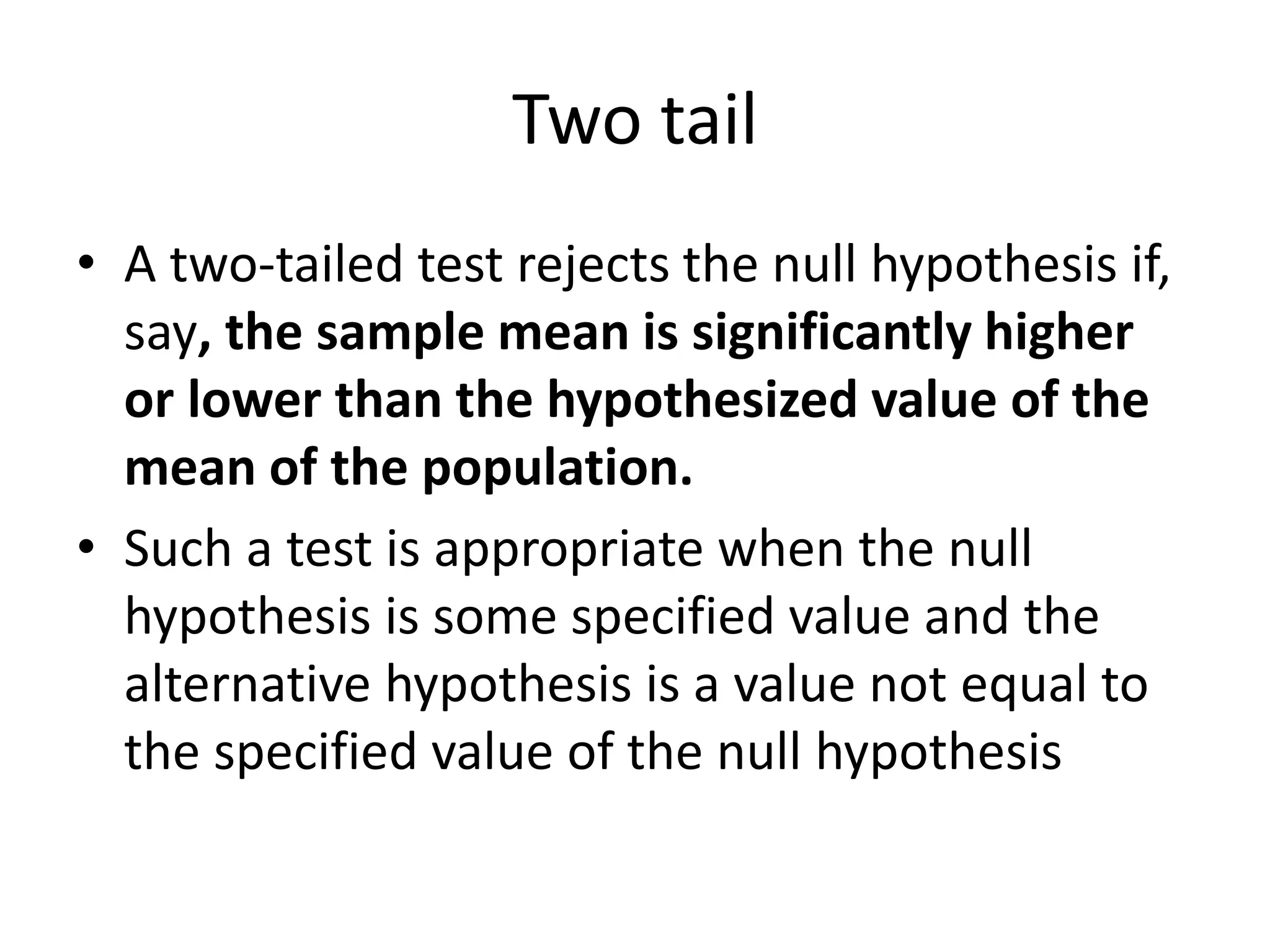 Two tail
• A two-tailed test rejects the null hypothesis if,
say, the sample mean is significantly higher
or lower than the hypothesized value of the
mean of the population.
• Such a test is appropriate when the null
hypothesis is some specified value and the
alternative hypothesis is a value not equal to
the specified value of the null hypothesis
 