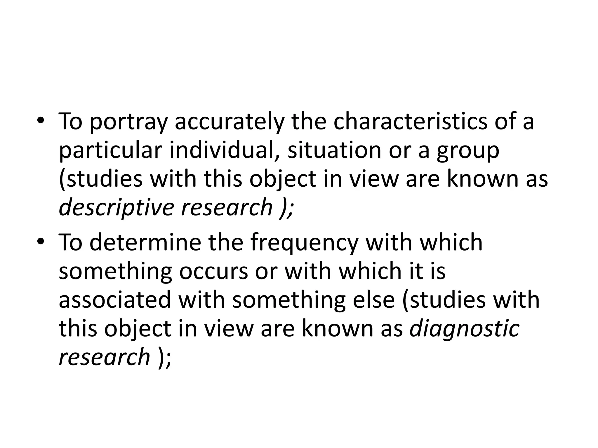 • To portray accurately the characteristics of a
particular individual, situation or a group
(studies with this object in view are known as
descriptive research );
• To determine the frequency with which
something occurs or with which it is
associated with something else (studies with
this object in view are known as diagnostic
research );
 