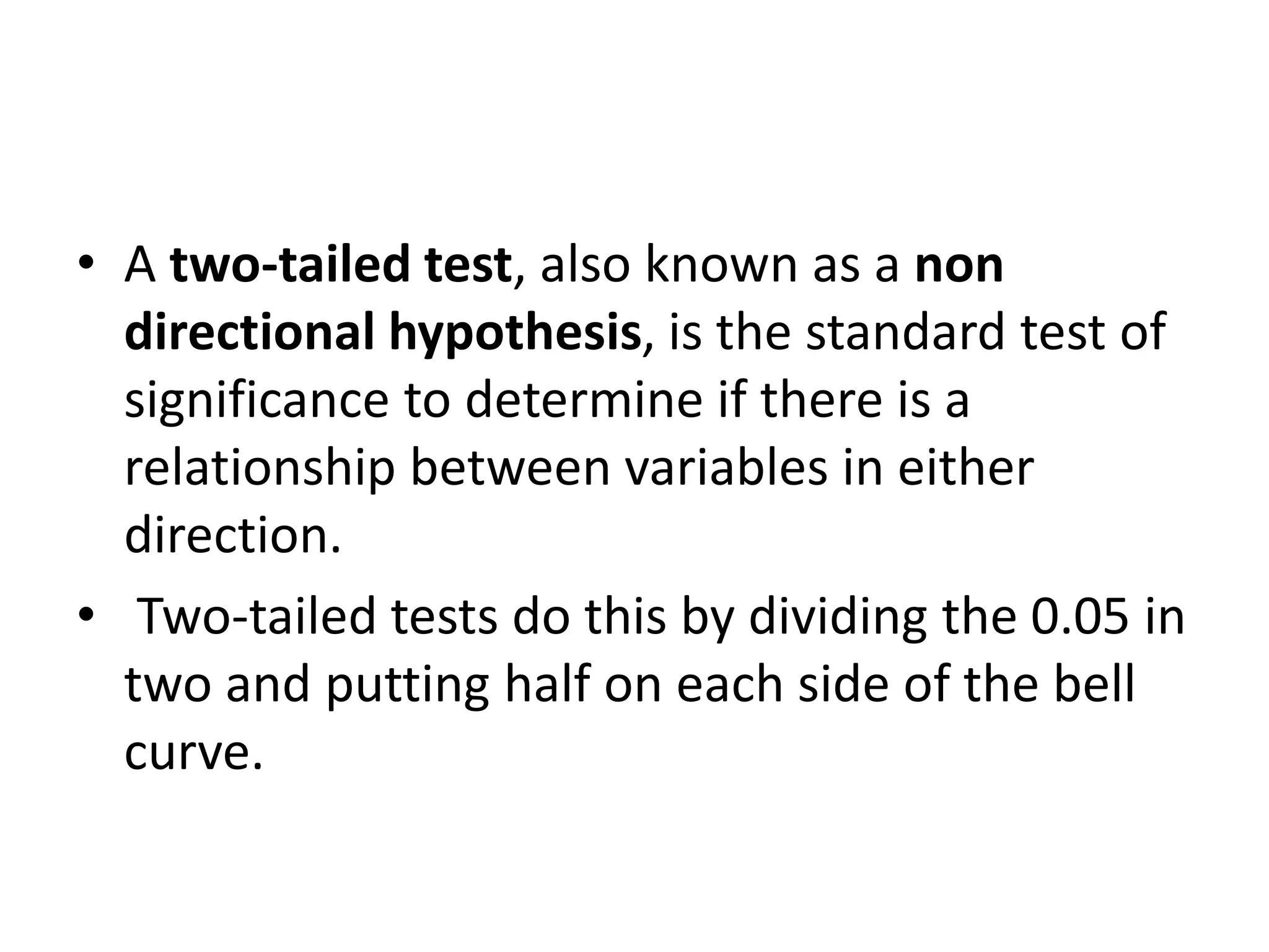 • A two-tailed test, also known as a non
directional hypothesis, is the standard test of
significance to determine if there is a
relationship between variables in either
direction.
• Two-tailed tests do this by dividing the 0.05 in
two and putting half on each side of the bell
curve.
 