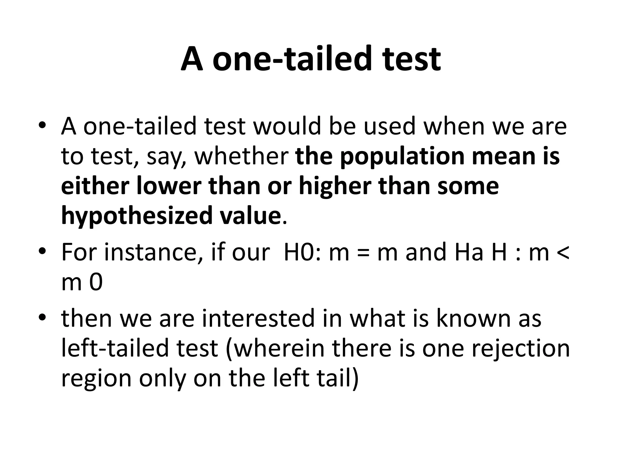 A one-tailed test
• A one-tailed test would be used when we are
to test, say, whether the population mean is
either lower than or higher than some
hypothesized value.
• For instance, if our H0: m = m and Ha H : m <
m 0
• then we are interested in what is known as
left-tailed test (wherein there is one rejection
region only on the left tail)
 
