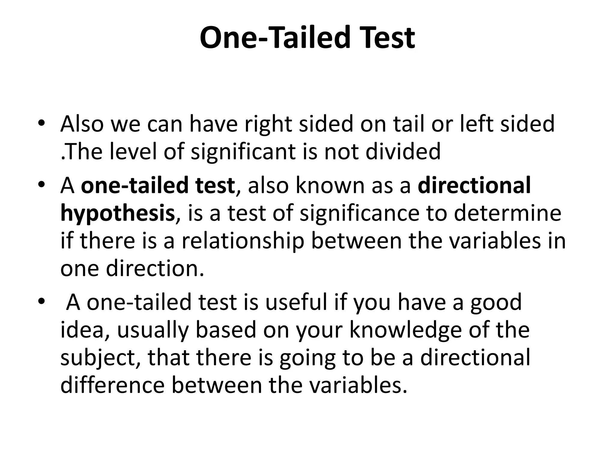 One-Tailed Test
• Also we can have right sided on tail or left sided
.The level of significant is not divided
• A one-tailed test, also known as a directional
hypothesis, is a test of significance to determine
if there is a relationship between the variables in
one direction.
• A one-tailed test is useful if you have a good
idea, usually based on your knowledge of the
subject, that there is going to be a directional
difference between the variables.
 