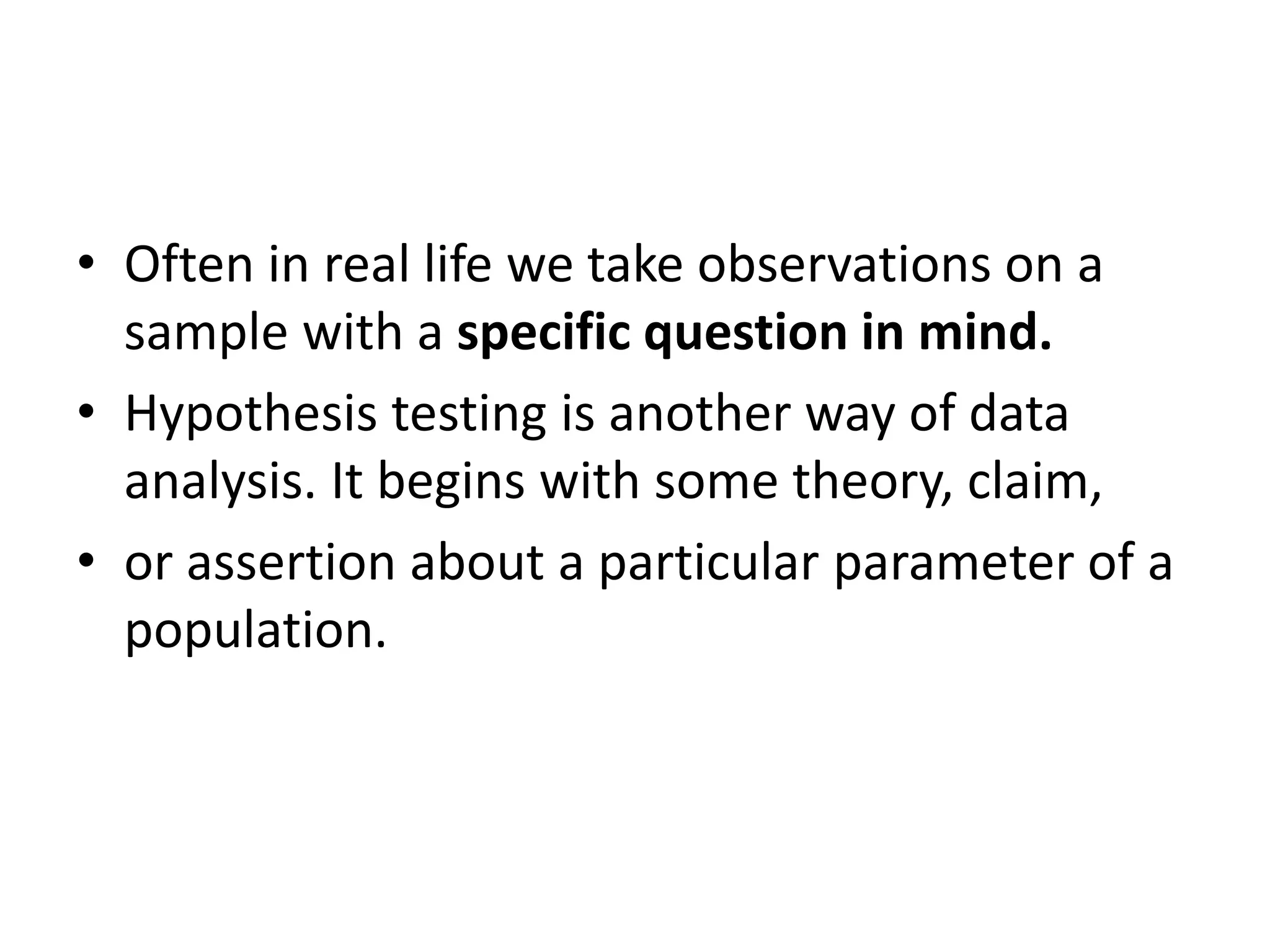 • Often in real life we take observations on a
sample with a specific question in mind.
• Hypothesis testing is another way of data
analysis. It begins with some theory, claim,
• or assertion about a particular parameter of a
population.
 