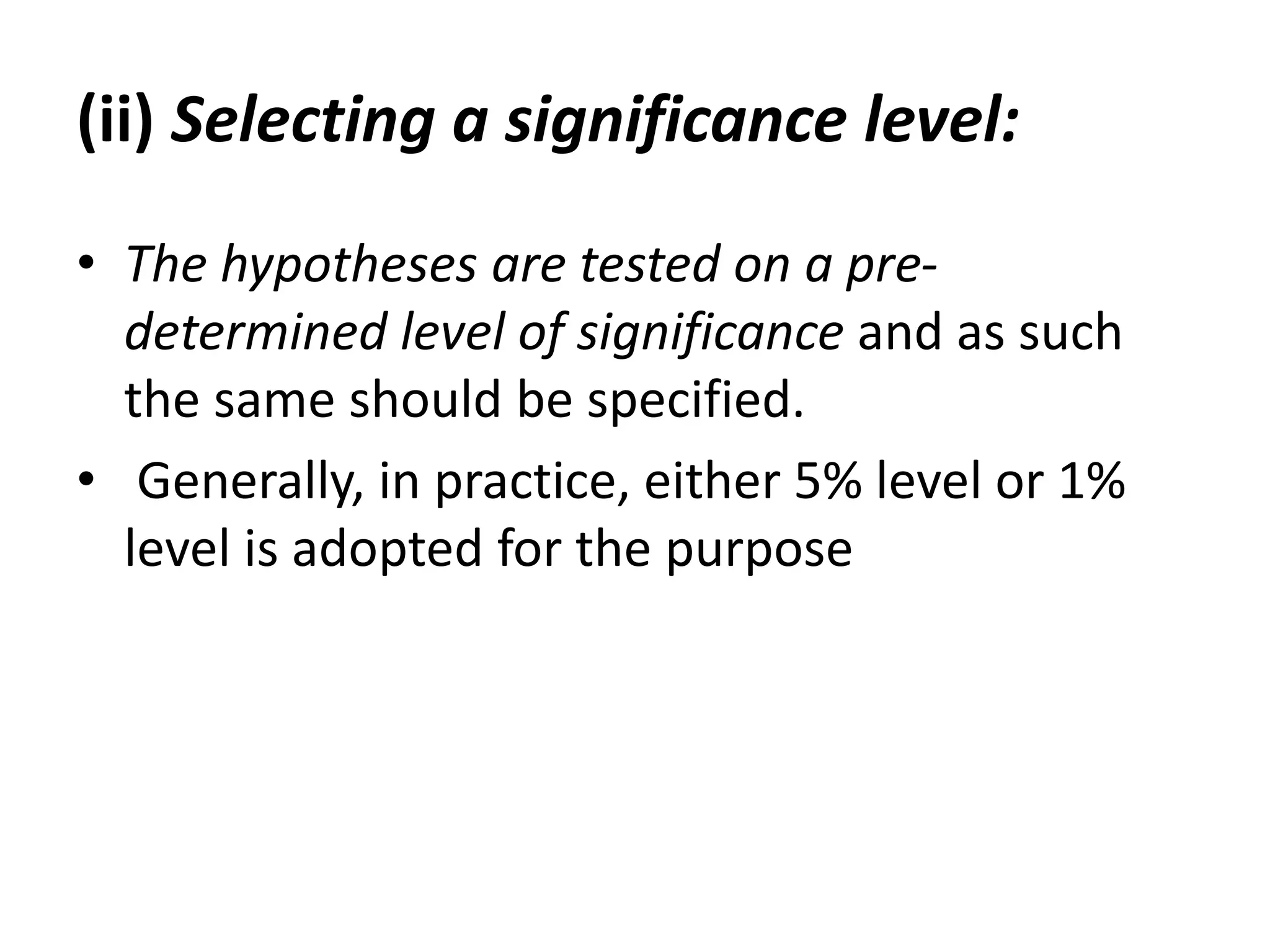 (ii) Selecting a significance level:
• The hypotheses are tested on a pre-
determined level of significance and as such
the same should be specified.
• Generally, in practice, either 5% level or 1%
level is adopted for the purpose
 