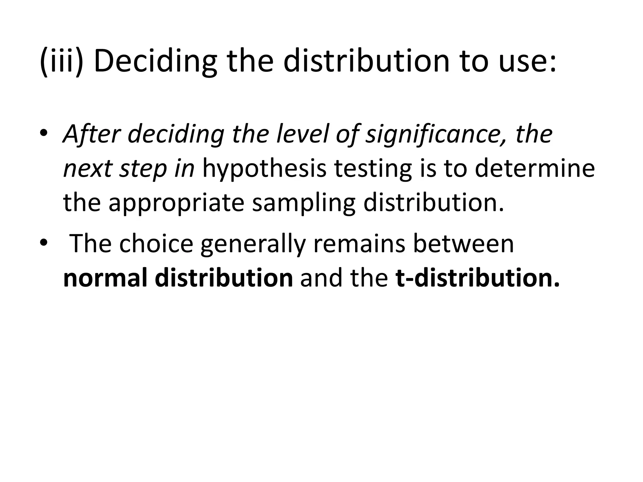 (iii) Deciding the distribution to use:
• After deciding the level of significance, the
next step in hypothesis testing is to determine
the appropriate sampling distribution.
• The choice generally remains between
normal distribution and the t-distribution.
 