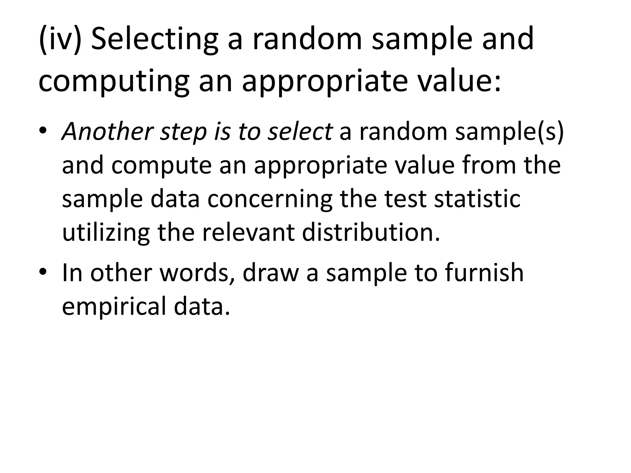 (iv) Selecting a random sample and
computing an appropriate value:
• Another step is to select a random sample(s)
and compute an appropriate value from the
sample data concerning the test statistic
utilizing the relevant distribution.
• In other words, draw a sample to furnish
empirical data.
 