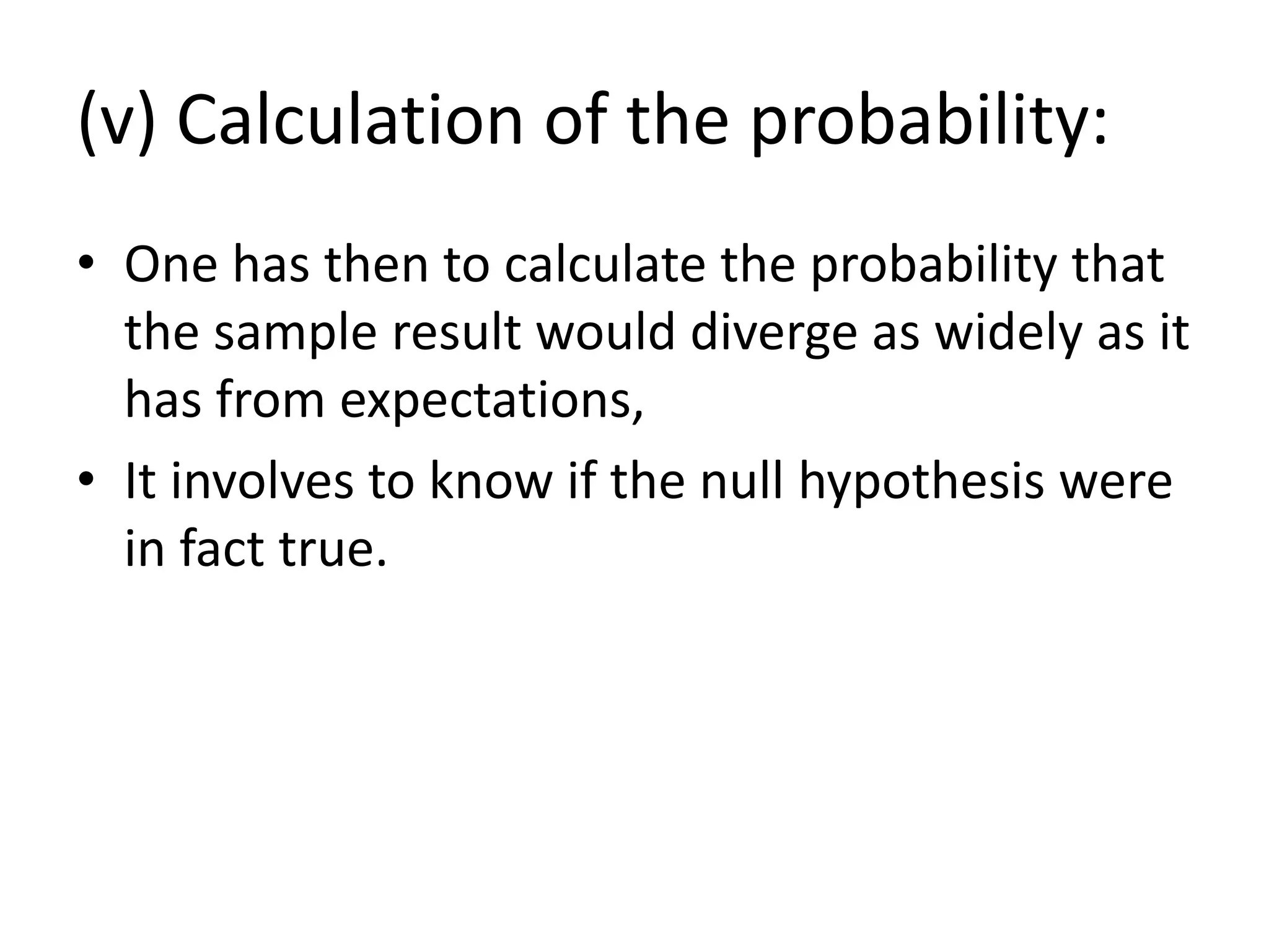 (v) Calculation of the probability:
• One has then to calculate the probability that
the sample result would diverge as widely as it
has from expectations,
• It involves to know if the null hypothesis were
in fact true.
 