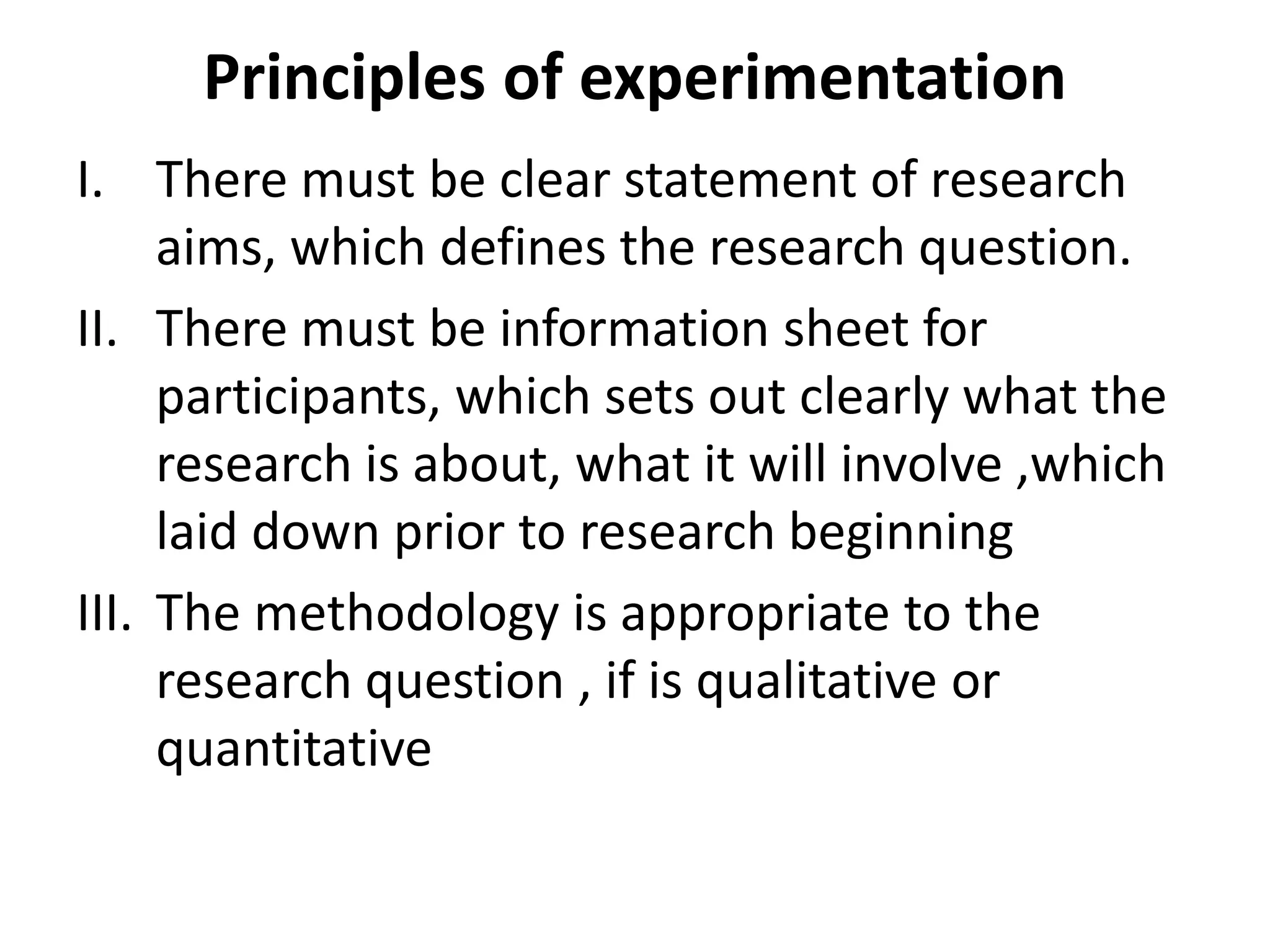 Principles of experimentation
I. There must be clear statement of research
aims, which defines the research question.
II. There must be information sheet for
participants, which sets out clearly what the
research is about, what it will involve ,which
laid down prior to research beginning
III. The methodology is appropriate to the
research question , if is qualitative or
quantitative
 