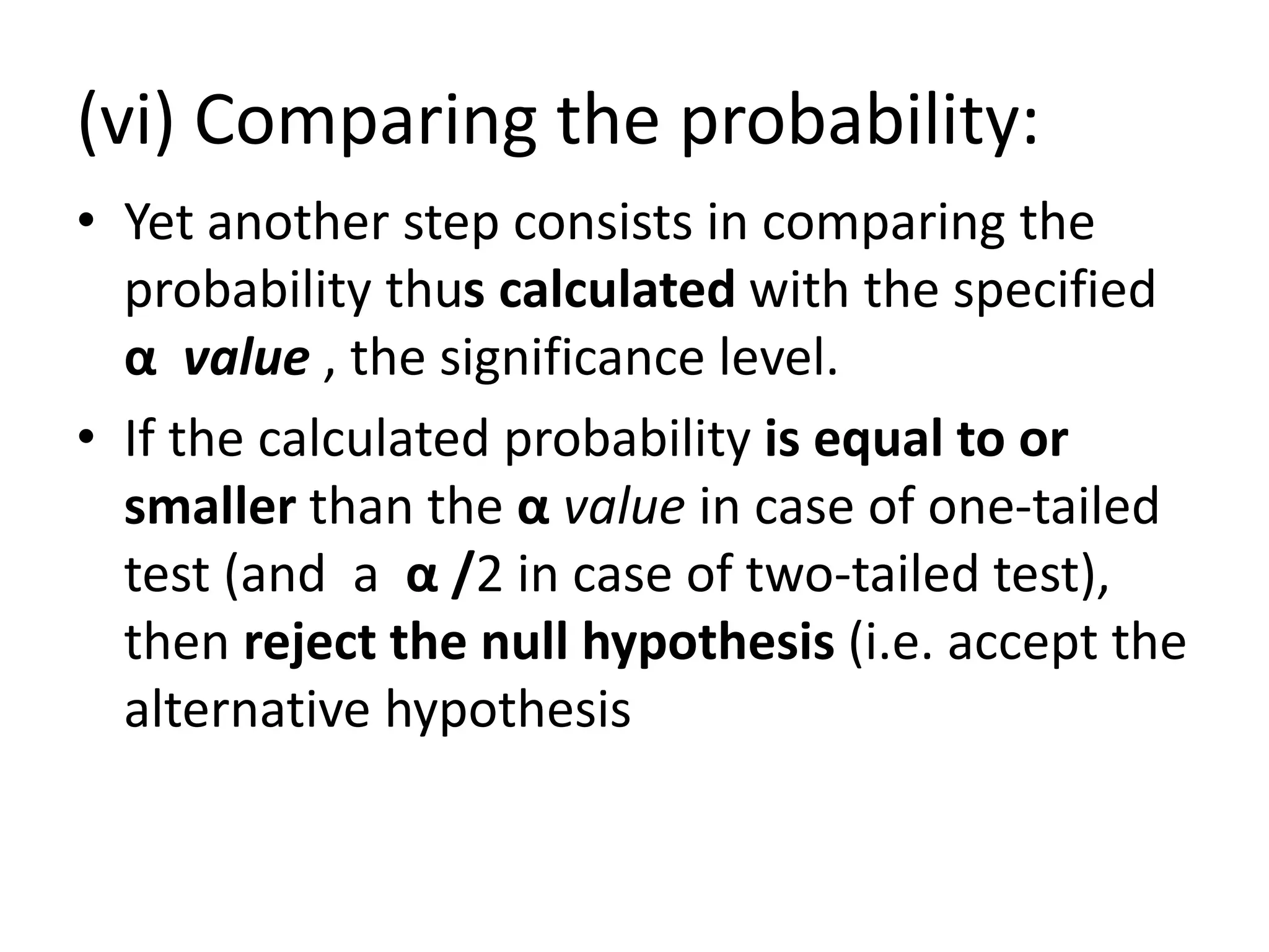 (vi) Comparing the probability:
• Yet another step consists in comparing the
probability thus calculated with the specified
α value , the significance level.
• If the calculated probability is equal to or
smaller than the α value in case of one-tailed
test (and a α /2 in case of two-tailed test),
then reject the null hypothesis (i.e. accept the
alternative hypothesis
 