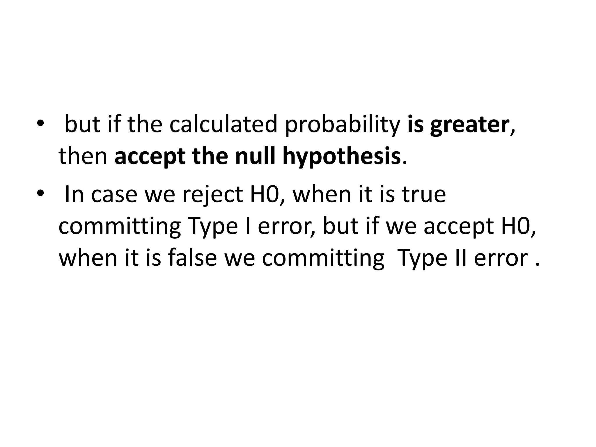 • but if the calculated probability is greater,
then accept the null hypothesis.
• In case we reject H0, when it is true
committing Type I error, but if we accept H0,
when it is false we committing Type II error .
 