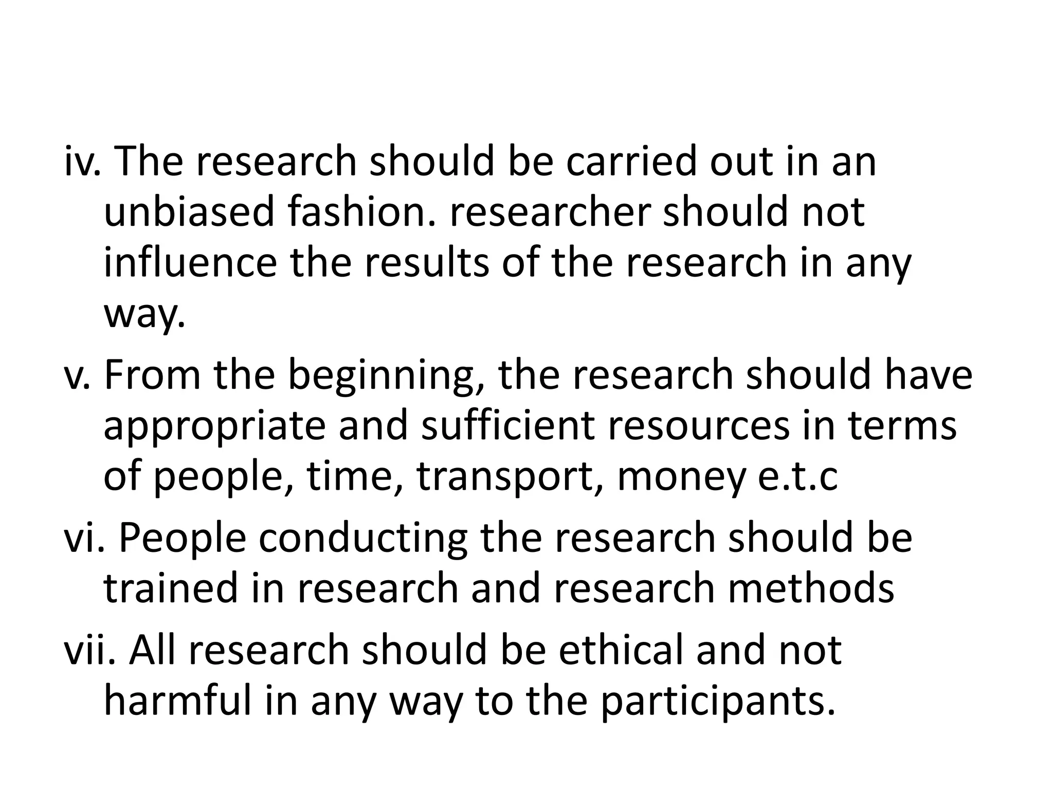 iv. The research should be carried out in an
unbiased fashion. researcher should not
influence the results of the research in any
way.
v. From the beginning, the research should have
appropriate and sufficient resources in terms
of people, time, transport, money e.t.c
vi. People conducting the research should be
trained in research and research methods
vii. All research should be ethical and not
harmful in any way to the participants.
 