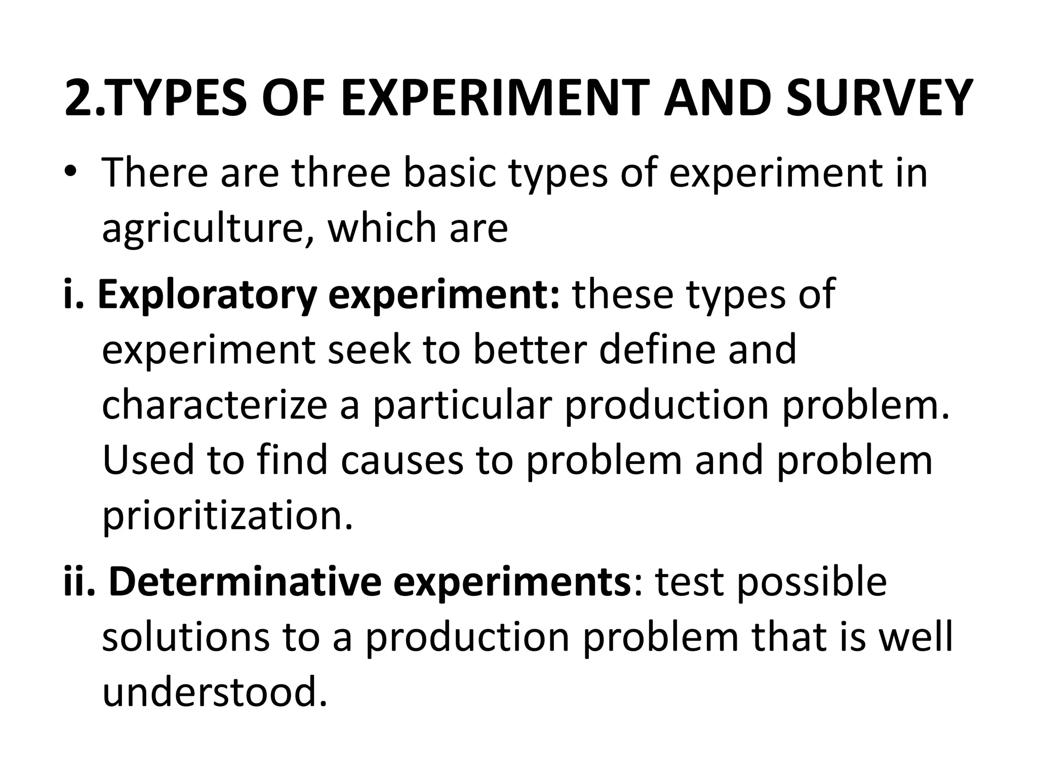 2.TYPES OF EXPERIMENT AND SURVEY
• There are three basic types of experiment in
agriculture, which are
i. Exploratory experiment: these types of
experiment seek to better define and
characterize a particular production problem.
Used to find causes to problem and problem
prioritization.
ii. Determinative experiments: test possible
solutions to a production problem that is well
understood.
 