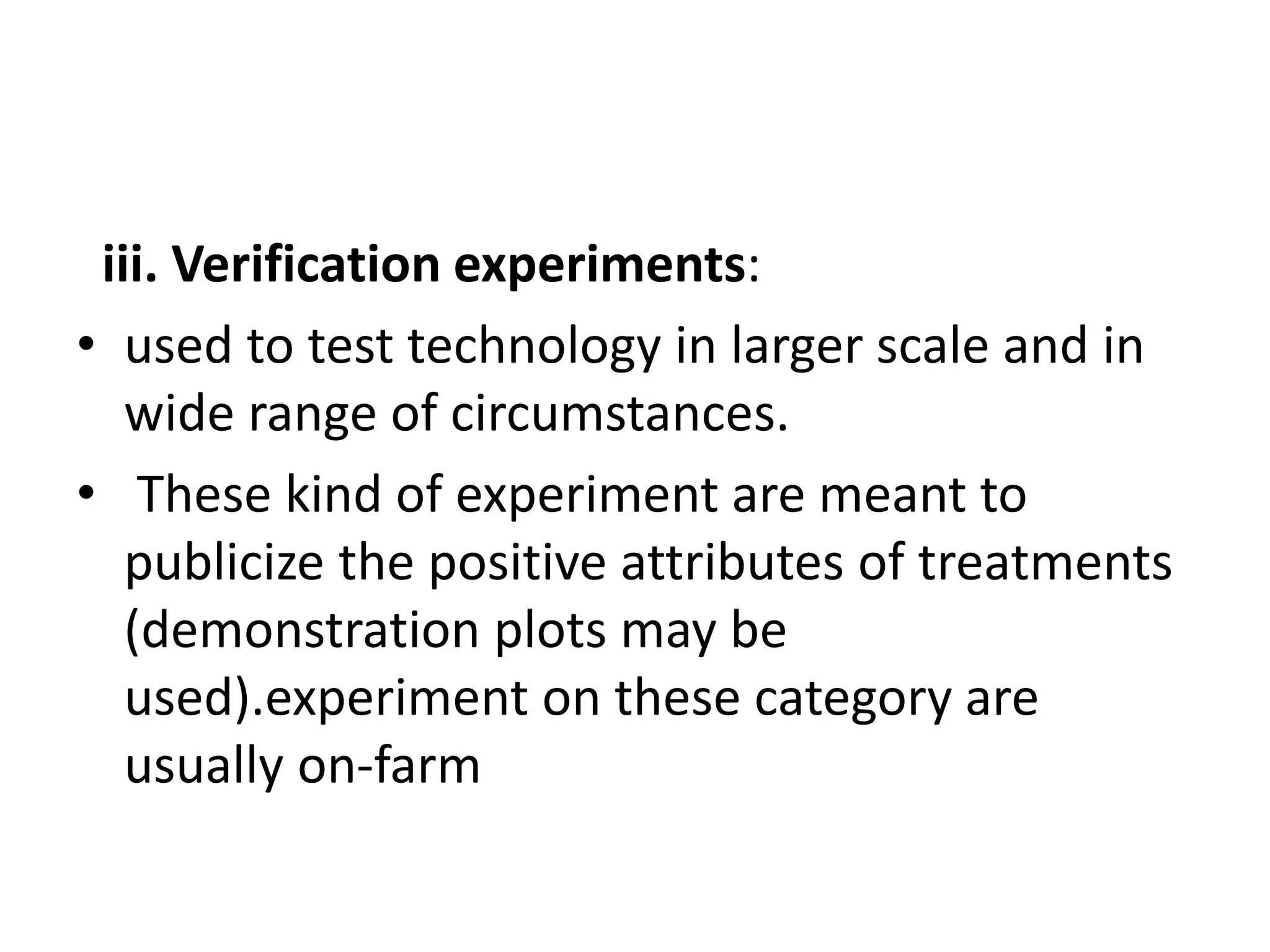 iii. Verification experiments:
• used to test technology in larger scale and in
wide range of circumstances.
• These kind of experiment are meant to
publicize the positive attributes of treatments
(demonstration plots may be
used).experiment on these category are
usually on-farm
 