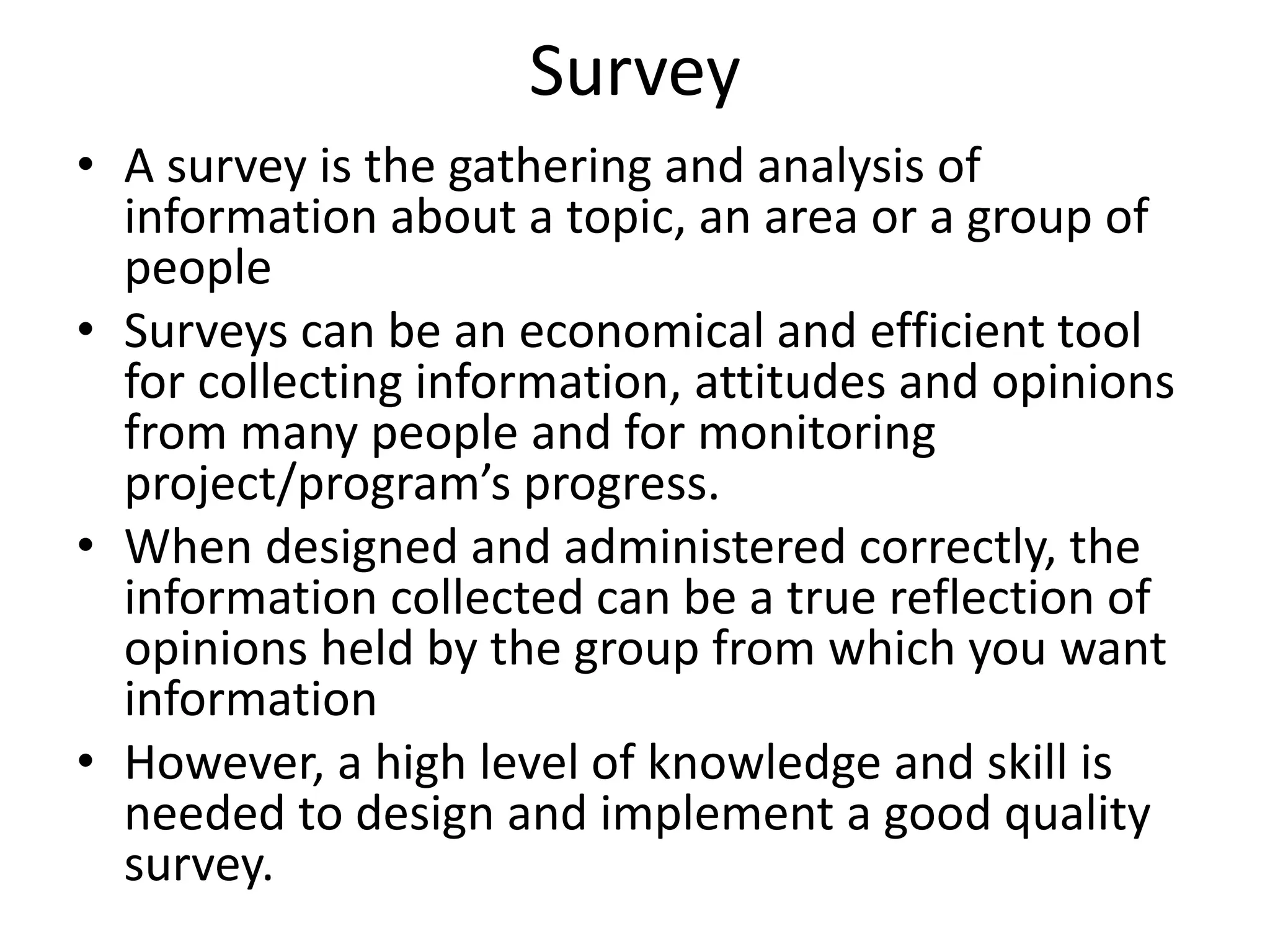 Survey
• A survey is the gathering and analysis of
information about a topic, an area or a group of
people
• Surveys can be an economical and efficient tool
for collecting information, attitudes and opinions
from many people and for monitoring
project/program’s progress.
• When designed and administered correctly, the
information collected can be a true reflection of
opinions held by the group from which you want
information
• However, a high level of knowledge and skill is
needed to design and implement a good quality
survey.
 