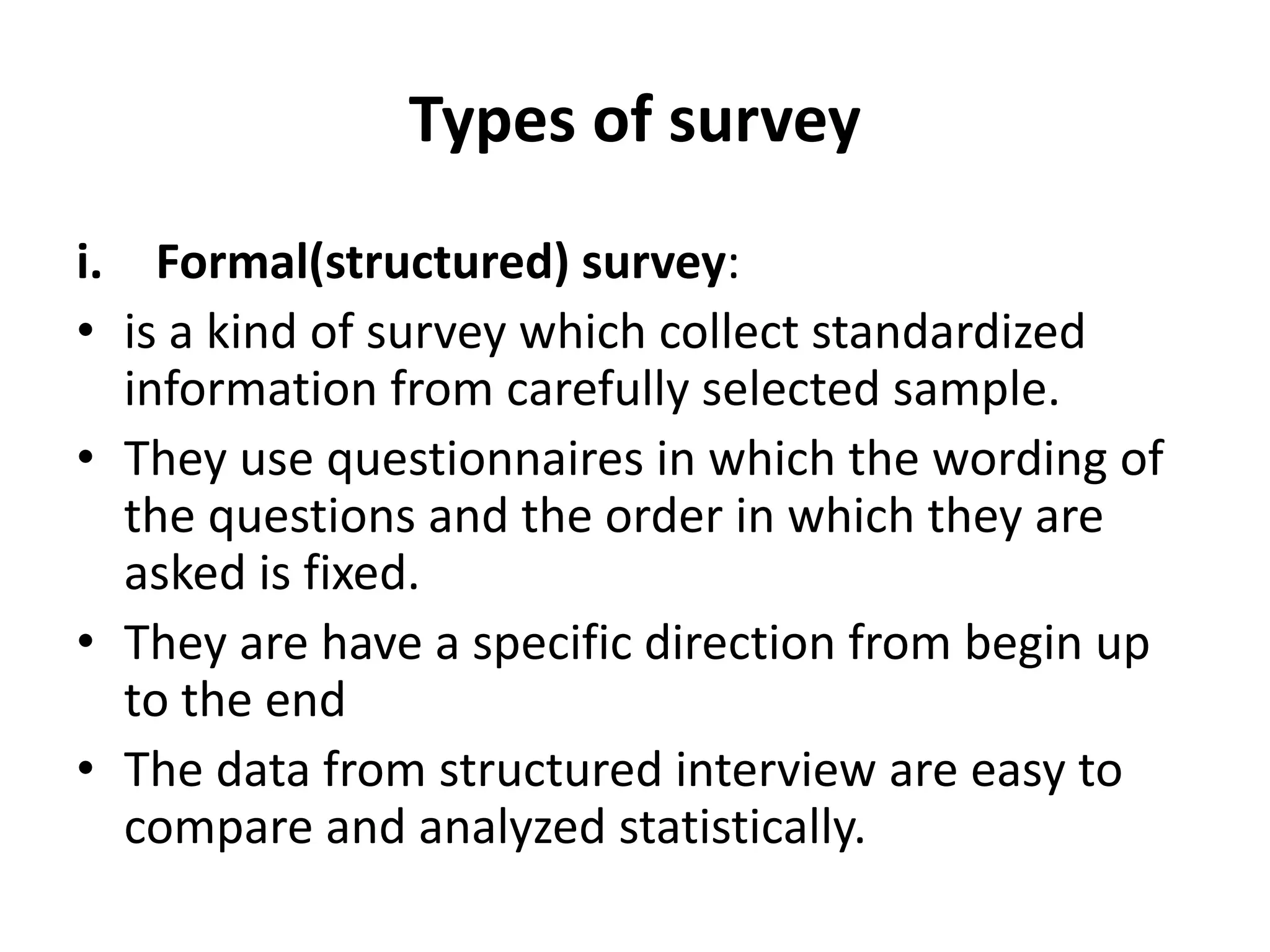 Types of survey
i. Formal(structured) survey:
• is a kind of survey which collect standardized
information from carefully selected sample.
• They use questionnaires in which the wording of
the questions and the order in which they are
asked is fixed.
• They are have a specific direction from begin up
to the end
• The data from structured interview are easy to
compare and analyzed statistically.
 