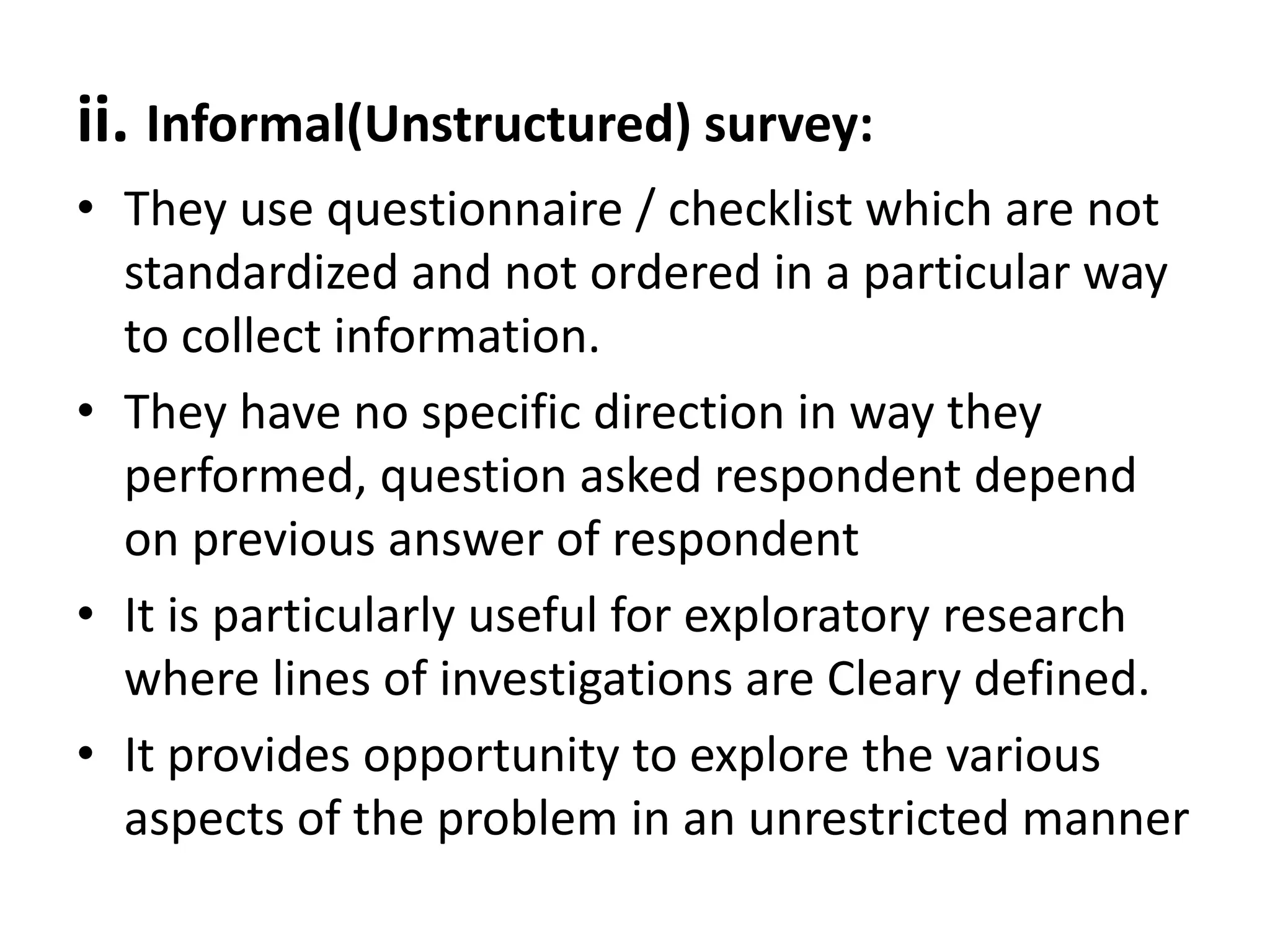 ii. Informal(Unstructured) survey:
• They use questionnaire / checklist which are not
standardized and not ordered in a particular way
to collect information.
• They have no specific direction in way they
performed, question asked respondent depend
on previous answer of respondent
• It is particularly useful for exploratory research
where lines of investigations are Cleary defined.
• It provides opportunity to explore the various
aspects of the problem in an unrestricted manner
 