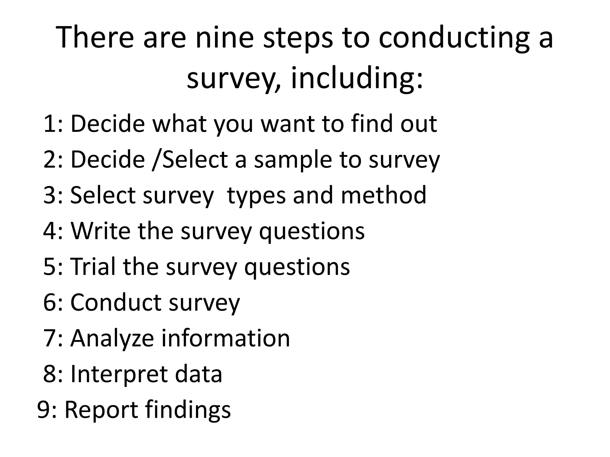 There are nine steps to conducting a
survey, including:
1: Decide what you want to find out
2: Decide /Select a sample to survey
3: Select survey types and method
4: Write the survey questions
5: Trial the survey questions
6: Conduct survey
7: Analyze information
8: Interpret data
9: Report findings
 