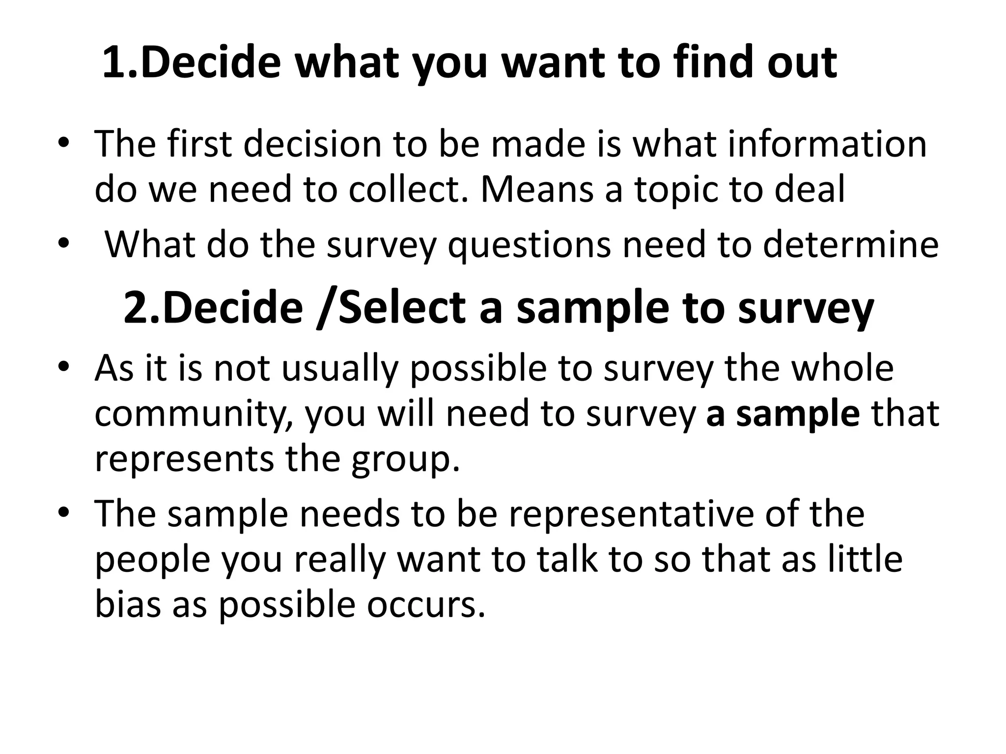 1.Decide what you want to find out
• The first decision to be made is what information
do we need to collect. Means a topic to deal
• What do the survey questions need to determine
2.Decide /Select a sample to survey
• As it is not usually possible to survey the whole
community, you will need to survey a sample that
represents the group.
• The sample needs to be representative of the
people you really want to talk to so that as little
bias as possible occurs.
 