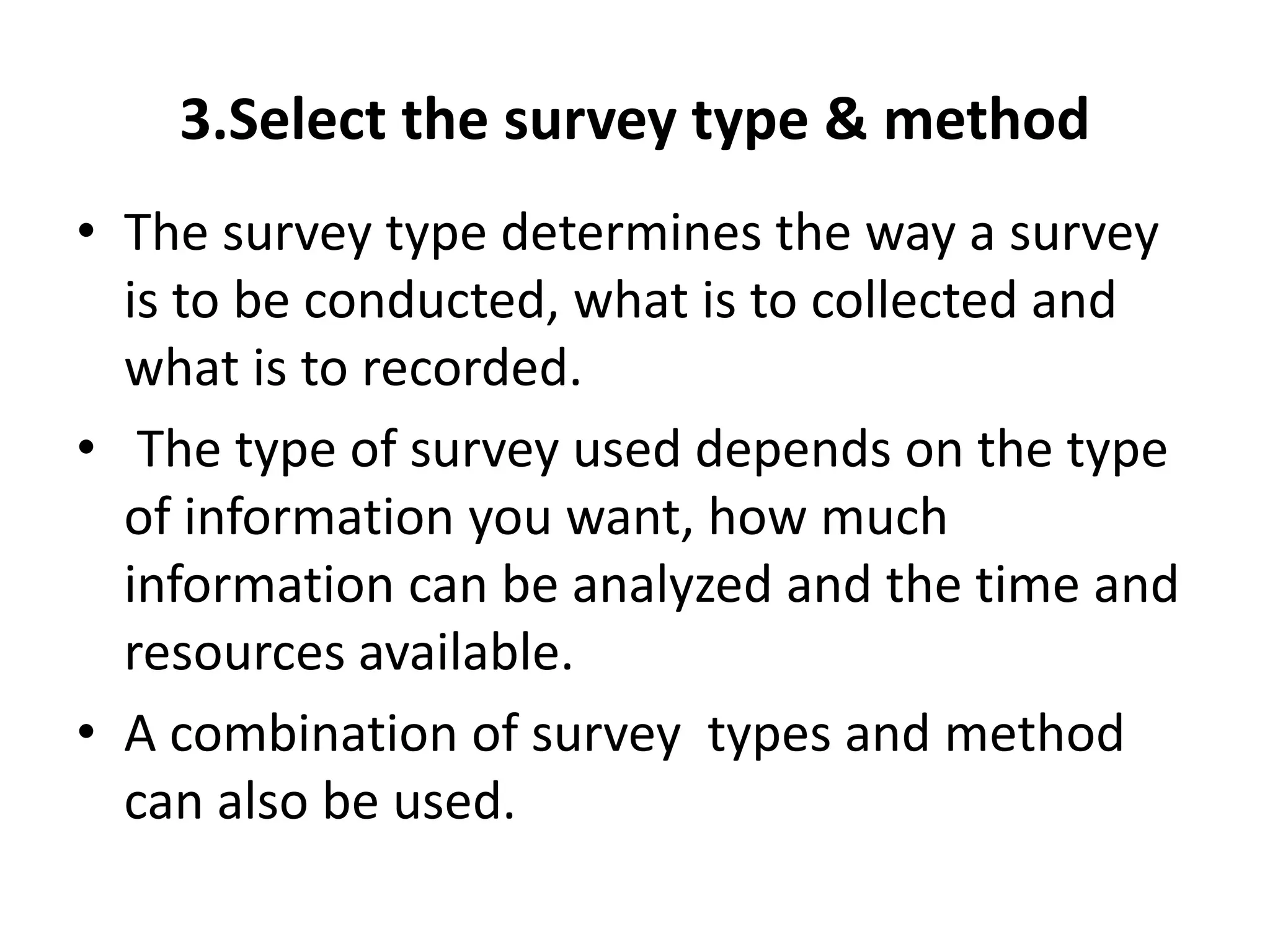 3.Select the survey type & method
• The survey type determines the way a survey
is to be conducted, what is to collected and
what is to recorded.
• The type of survey used depends on the type
of information you want, how much
information can be analyzed and the time and
resources available.
• A combination of survey types and method
can also be used.
 