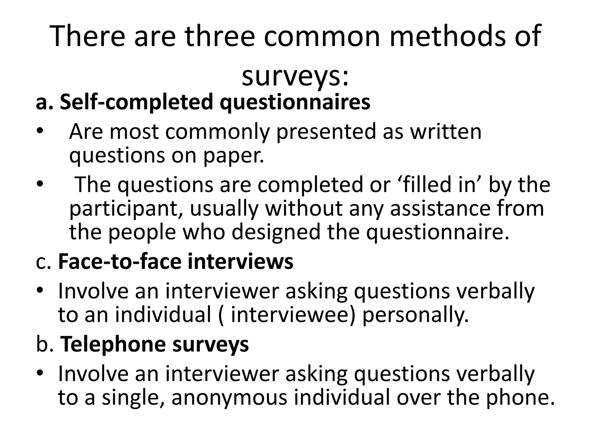 There are three common methods of
surveys:
a. Self-completed questionnaires
• Are most commonly presented as written
questions on paper.
• The questions are completed or ‘filled in’ by the
participant, usually without any assistance from
the people who designed the questionnaire.
c. Face-to-face interviews
• Involve an interviewer asking questions verbally
to an individual ( interviewee) personally.
b. Telephone surveys
• Involve an interviewer asking questions verbally
to a single, anonymous individual over the phone.
 