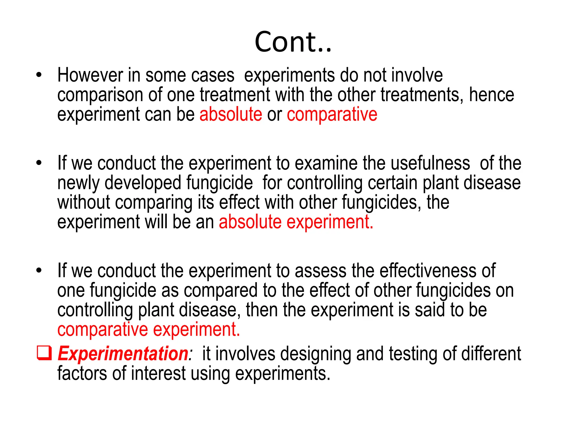 Cont..
• However in some cases experiments do not involve
comparison of one treatment with the other treatments, hence
experiment can be absolute or comparative
• If we conduct the experiment to examine the usefulness of the
newly developed fungicide for controlling certain plant disease
without comparing its effect with other fungicides, the
experiment will be an absolute experiment.
• If we conduct the experiment to assess the effectiveness of
one fungicide as compared to the effect of other fungicides on
controlling plant disease, then the experiment is said to be
comparative experiment.
 Experimentation: it involves designing and testing of different
factors of interest using experiments.
 