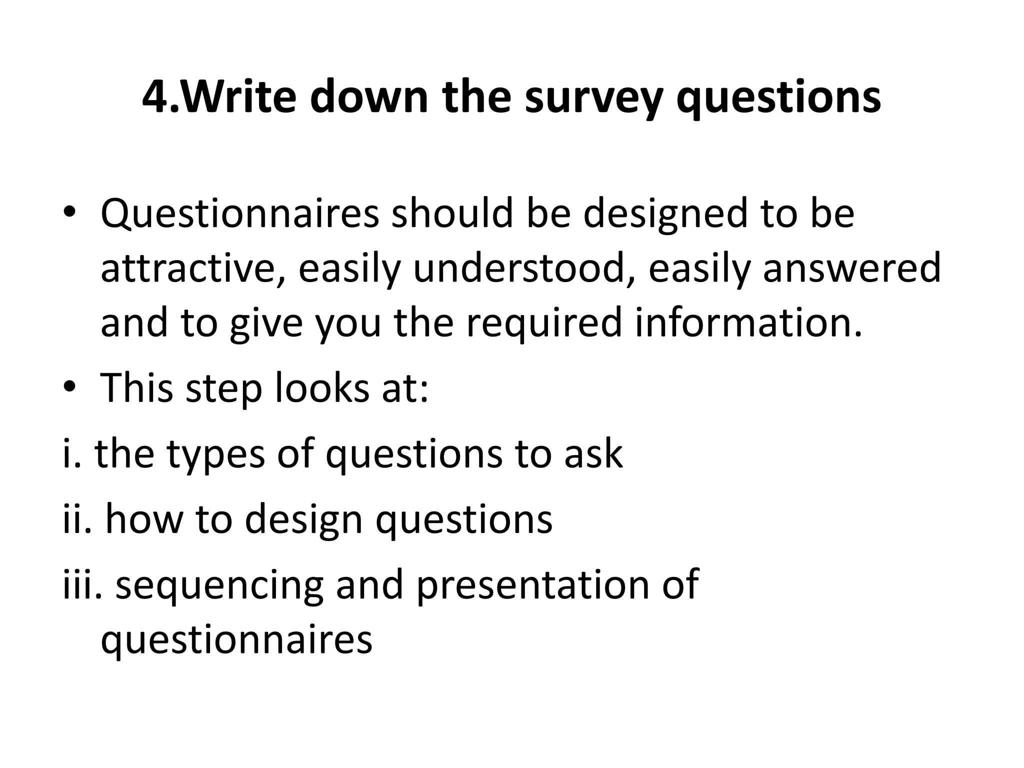 4.Write down the survey questions
• Questionnaires should be designed to be
attractive, easily understood, easily answered
and to give you the required information.
• This step looks at:
i. the types of questions to ask
ii. how to design questions
iii. sequencing and presentation of
questionnaires
 