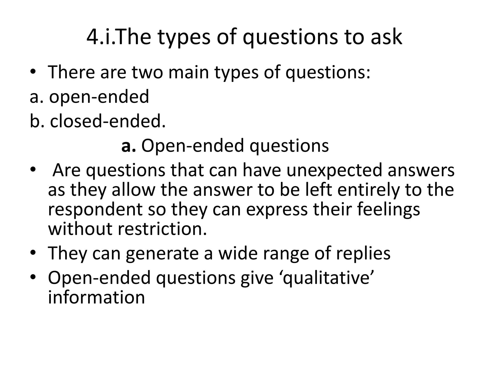 4.i.The types of questions to ask
• There are two main types of questions:
a. open-ended
b. closed-ended.
a. Open-ended questions
• Are questions that can have unexpected answers
as they allow the answer to be left entirely to the
respondent so they can express their feelings
without restriction.
• They can generate a wide range of replies
• Open-ended questions give ‘qualitative’
information
 