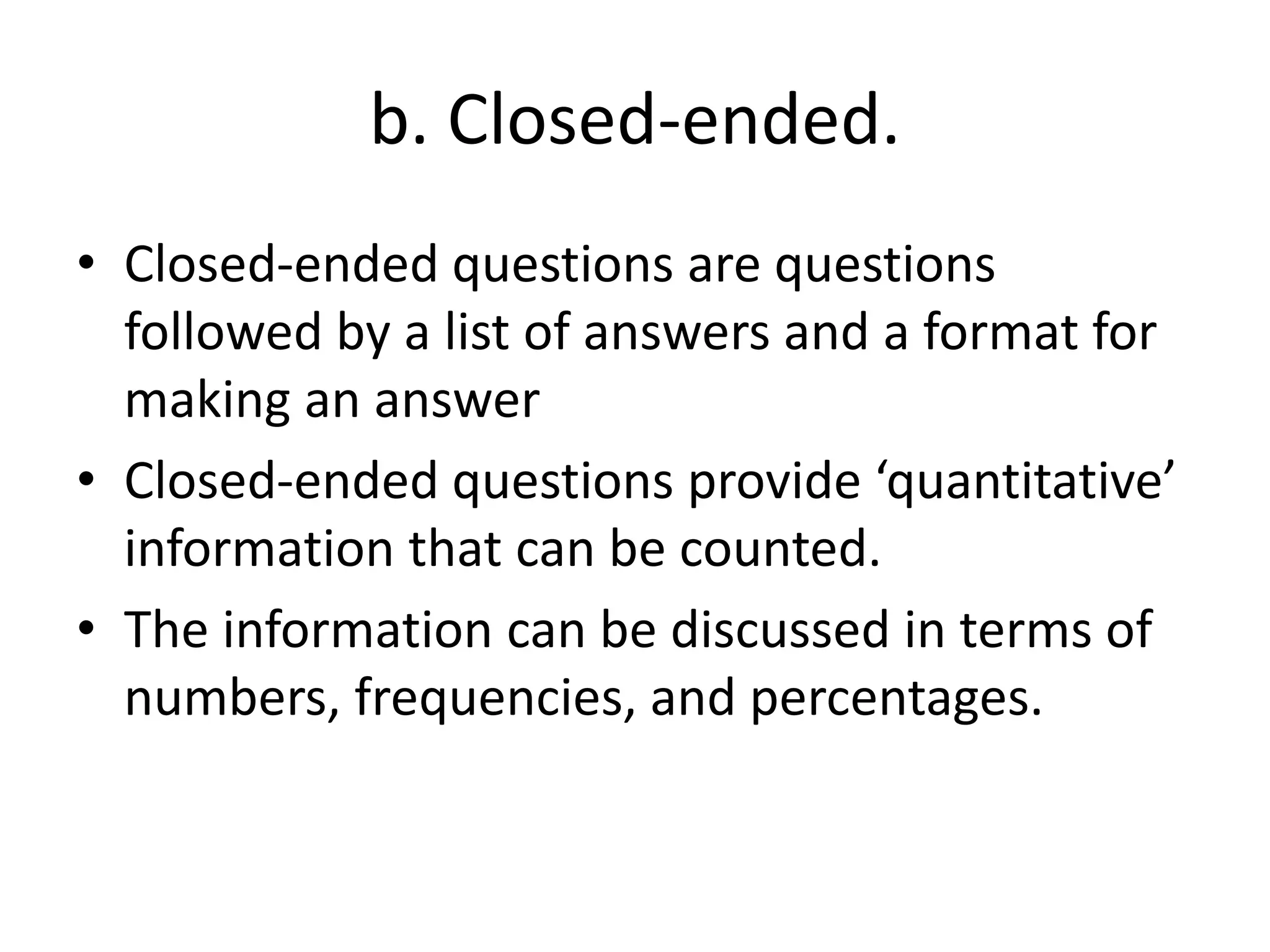 b. Closed-ended.
• Closed-ended questions are questions
followed by a list of answers and a format for
making an answer
• Closed-ended questions provide ‘quantitative’
information that can be counted.
• The information can be discussed in terms of
numbers, frequencies, and percentages.
 