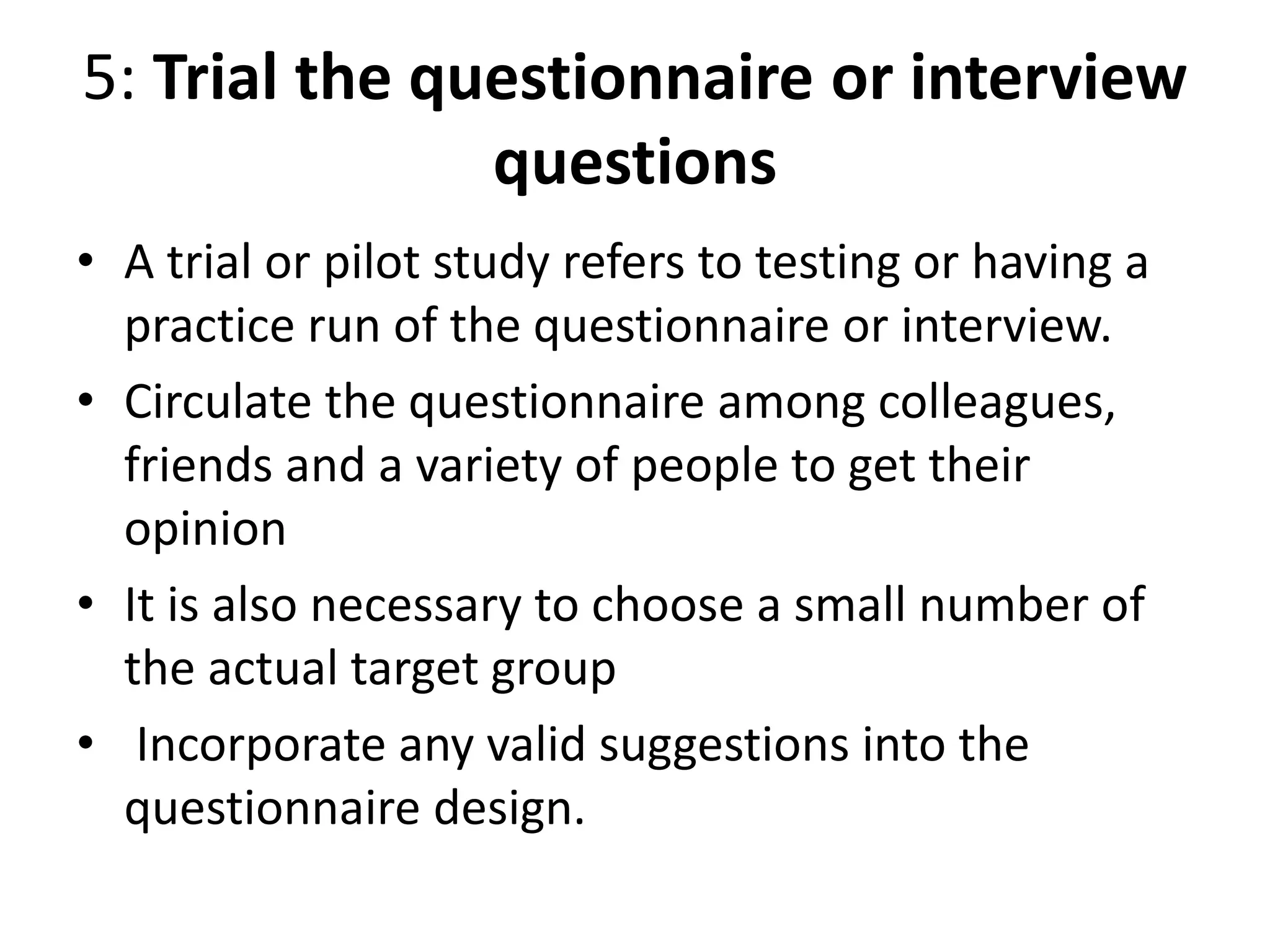 5: Trial the questionnaire or interview
questions
• A trial or pilot study refers to testing or having a
practice run of the questionnaire or interview.
• Circulate the questionnaire among colleagues,
friends and a variety of people to get their
opinion
• It is also necessary to choose a small number of
the actual target group
• Incorporate any valid suggestions into the
questionnaire design.
 