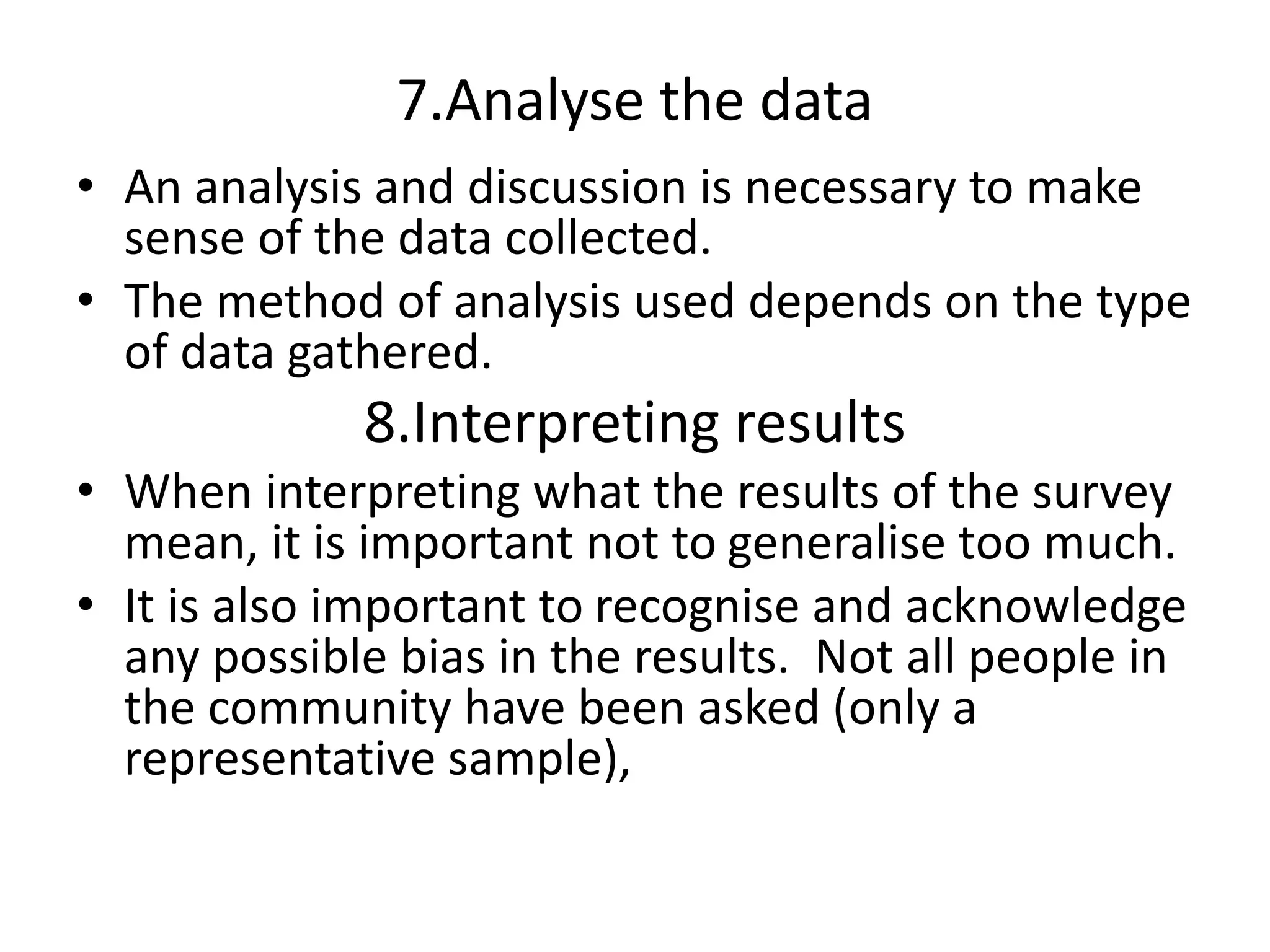 7.Analyse the data
• An analysis and discussion is necessary to make
sense of the data collected.
• The method of analysis used depends on the type
of data gathered.
8.Interpreting results
• When interpreting what the results of the survey
mean, it is important not to generalise too much.
• It is also important to recognise and acknowledge
any possible bias in the results. Not all people in
the community have been asked (only a
representative sample),
 