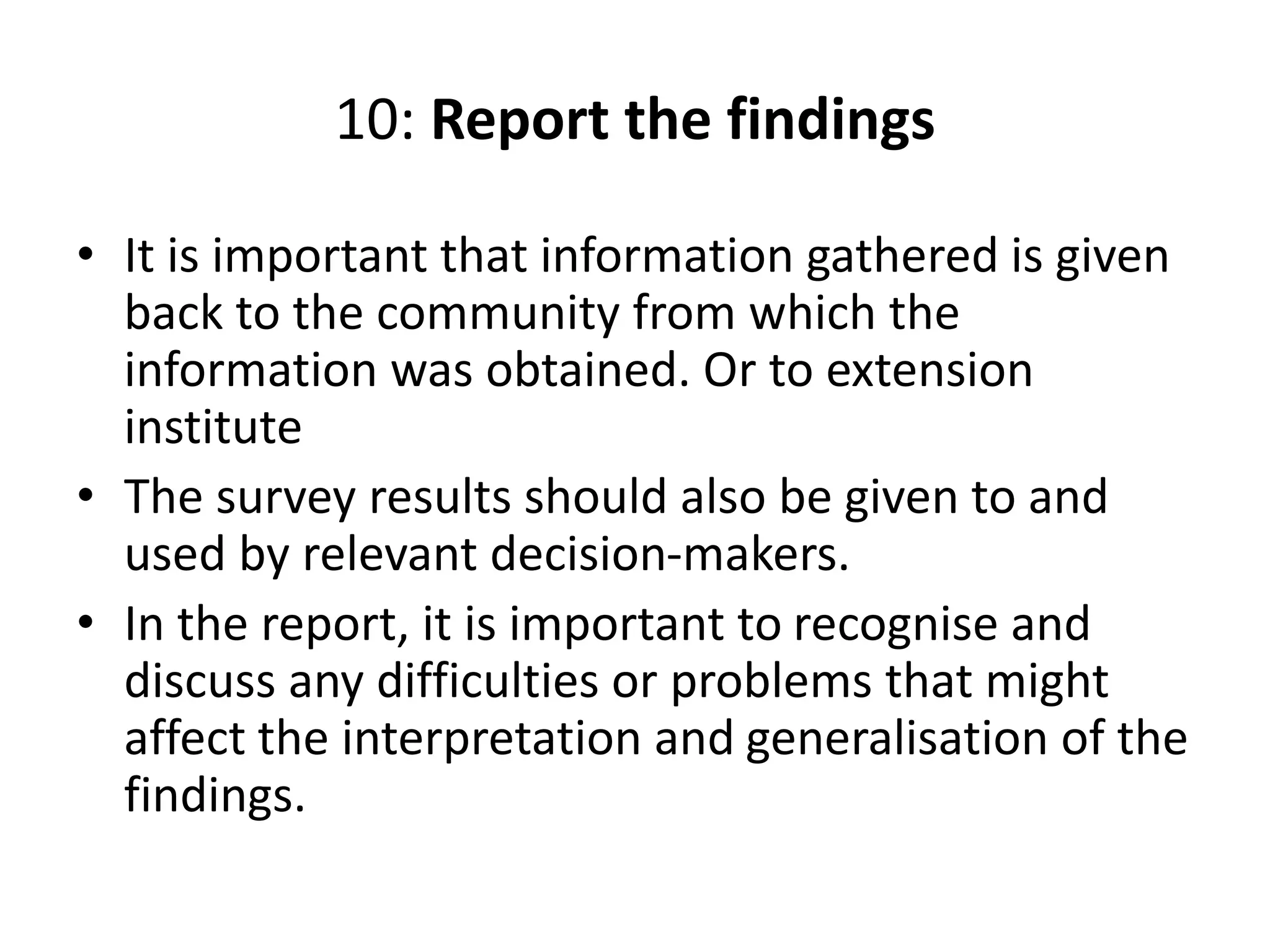 10: Report the findings
• It is important that information gathered is given
back to the community from which the
information was obtained. Or to extension
institute
• The survey results should also be given to and
used by relevant decision-makers.
• In the report, it is important to recognise and
discuss any difficulties or problems that might
affect the interpretation and generalisation of the
findings.
 