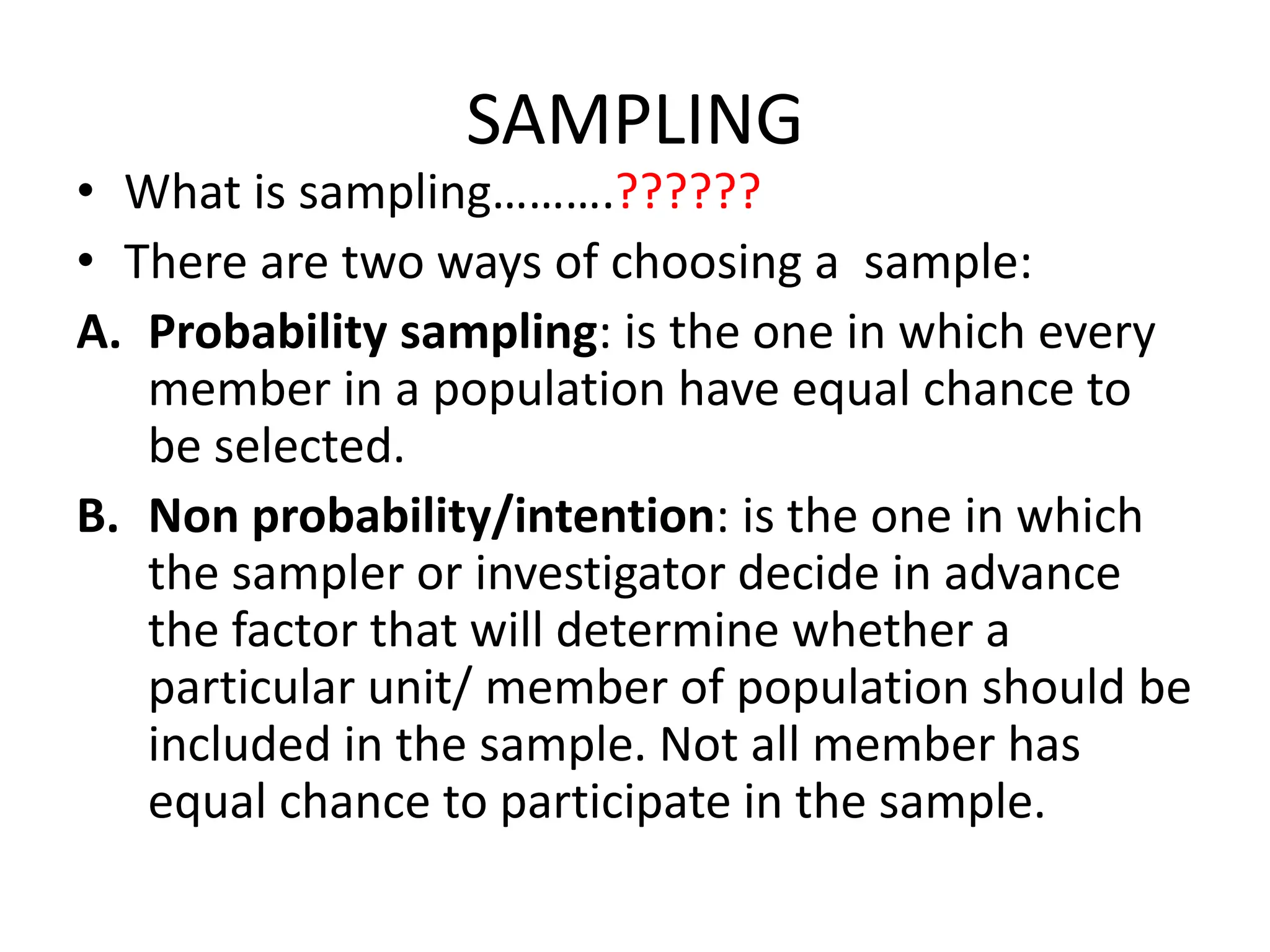 SAMPLING
• What is sampling……….??????
• There are two ways of choosing a sample:
A. Probability sampling: is the one in which every
member in a population have equal chance to
be selected.
B. Non probability/intention: is the one in which
the sampler or investigator decide in advance
the factor that will determine whether a
particular unit/ member of population should be
included in the sample. Not all member has
equal chance to participate in the sample.
 