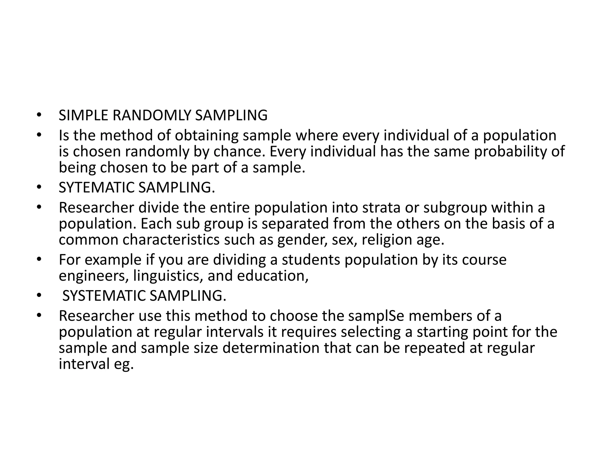 • SIMPLE RANDOMLY SAMPLING
• Is the method of obtaining sample where every individual of a population
is chosen randomly by chance. Every individual has the same probability of
being chosen to be part of a sample.
• SYTEMATIC SAMPLING.
• Researcher divide the entire population into strata or subgroup within a
population. Each sub group is separated from the others on the basis of a
common characteristics such as gender, sex, religion age.
• For example if you are dividing a students population by its course
engineers, linguistics, and education,
• SYSTEMATIC SAMPLING.
• Researcher use this method to choose the samplSe members of a
population at regular intervals it requires selecting a starting point for the
sample and sample size determination that can be repeated at regular
interval eg.
 