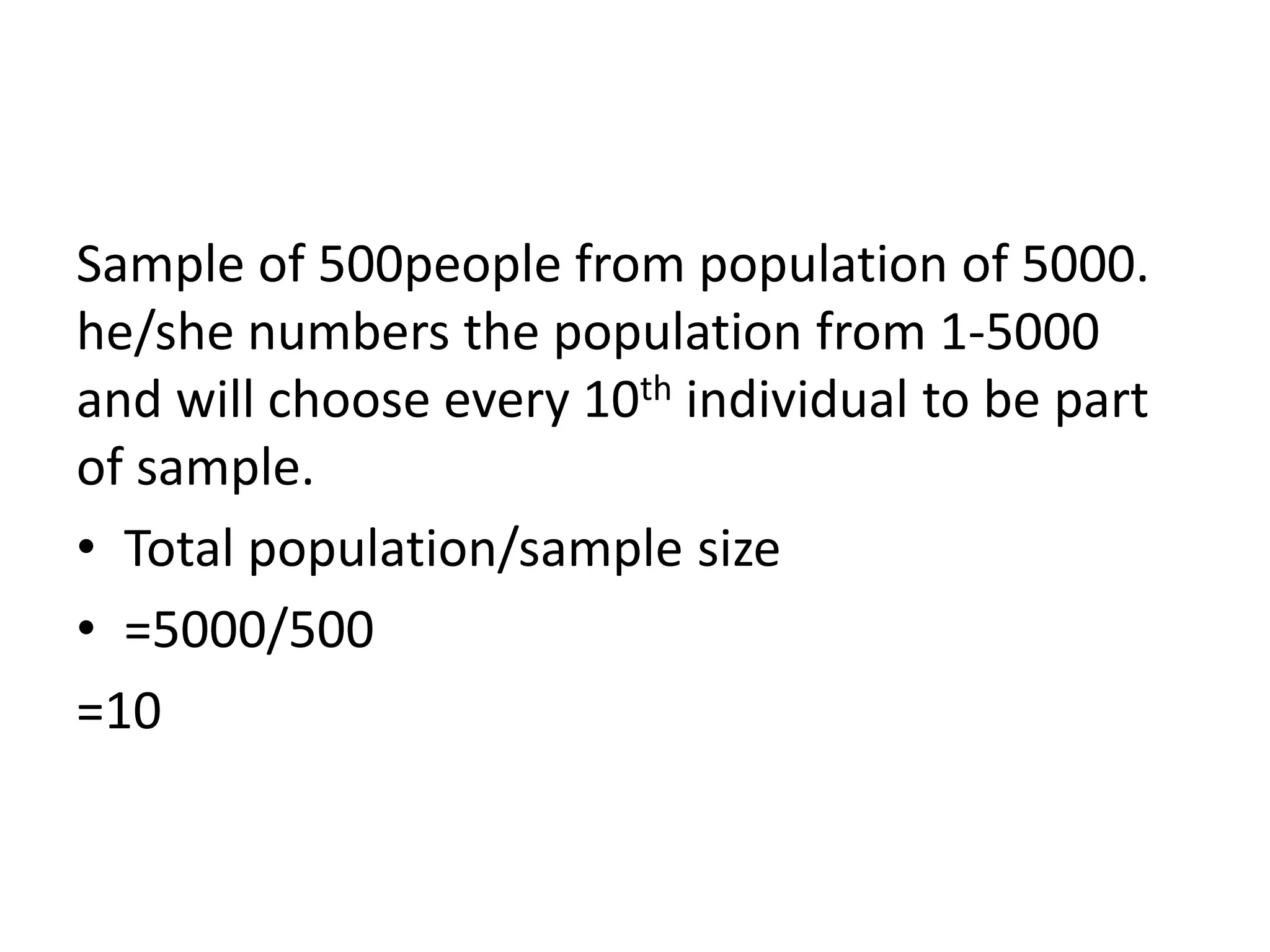 Sample of 500people from population of 5000.
he/she numbers the population from 1-5000
and will choose every 10th individual to be part
of sample.
• Total population/sample size
• =5000/500
=10
 