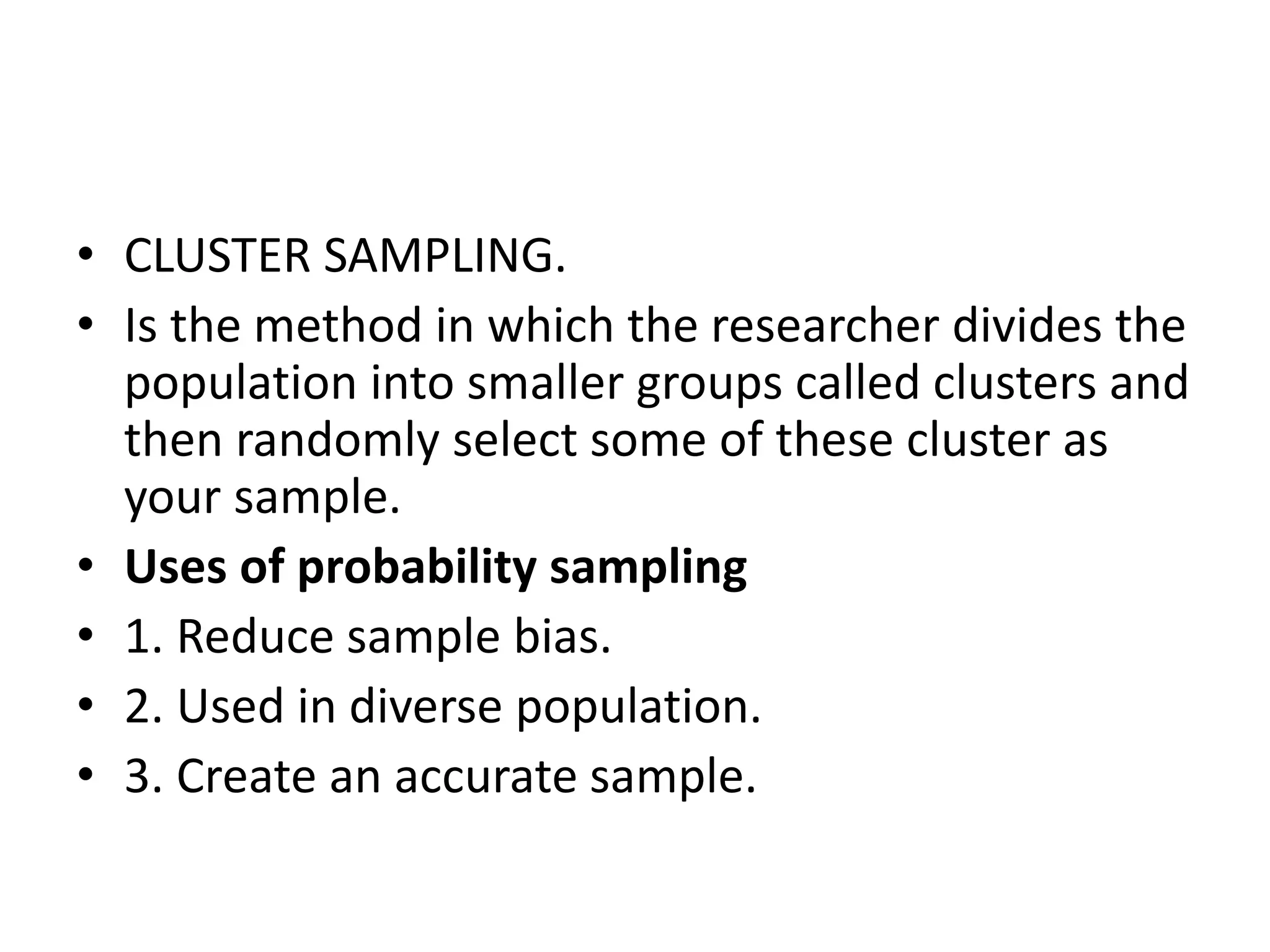 • CLUSTER SAMPLING.
• Is the method in which the researcher divides the
population into smaller groups called clusters and
then randomly select some of these cluster as
your sample.
• Uses of probability sampling
• 1. Reduce sample bias.
• 2. Used in diverse population.
• 3. Create an accurate sample.
 