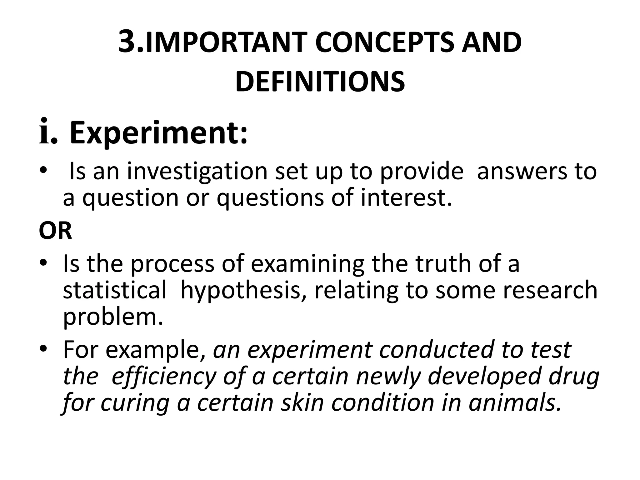 3.IMPORTANT CONCEPTS AND
DEFINITIONS
i. Experiment:
• Is an investigation set up to provide answers to
a question or questions of interest.
OR
• Is the process of examining the truth of a
statistical hypothesis, relating to some research
problem.
• For example, an experiment conducted to test
the efficiency of a certain newly developed drug
for curing a certain skin condition in animals.
 