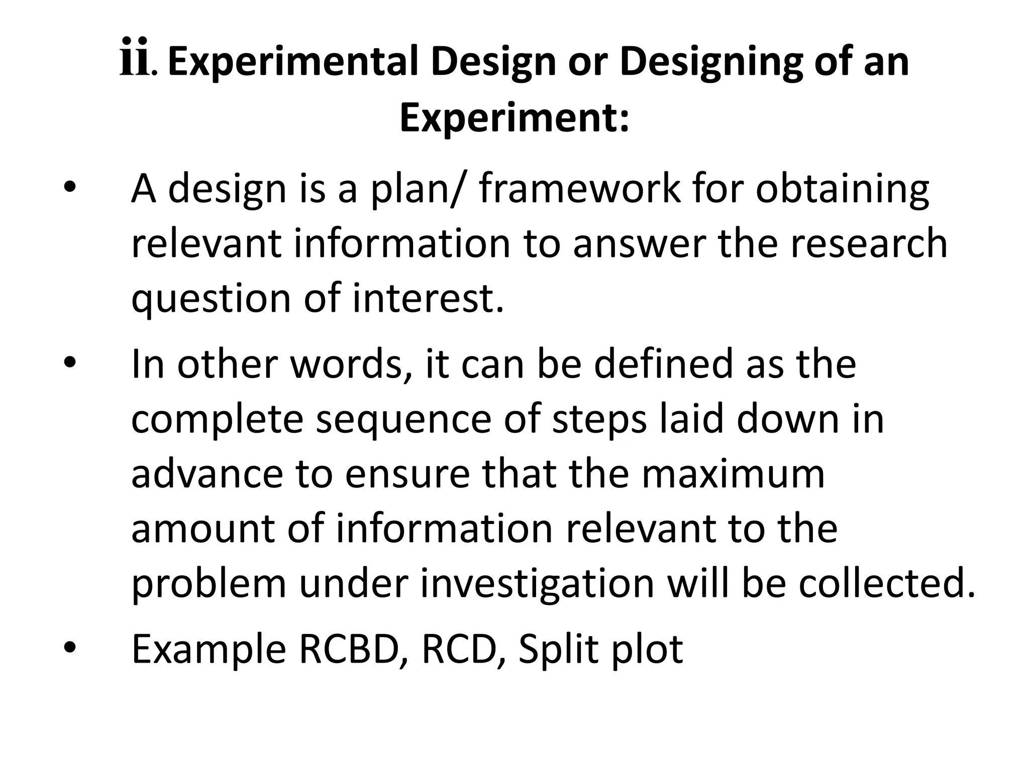 ii. Experimental Design or Designing of an
Experiment:
• A design is a plan/ framework for obtaining
relevant information to answer the research
question of interest.
• In other words, it can be defined as the
complete sequence of steps laid down in
advance to ensure that the maximum
amount of information relevant to the
problem under investigation will be collected.
• Example RCBD, RCD, Split plot
 