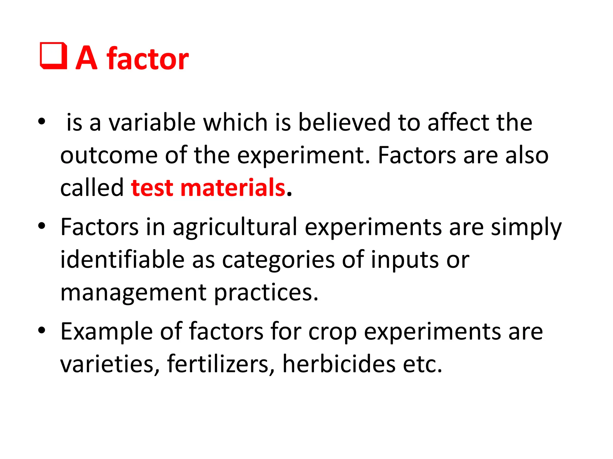 A factor
• is a variable which is believed to affect the
outcome of the experiment. Factors are also
called test materials.
• Factors in agricultural experiments are simply
identifiable as categories of inputs or
management practices.
• Example of factors for crop experiments are
varieties, fertilizers, herbicides etc.
 