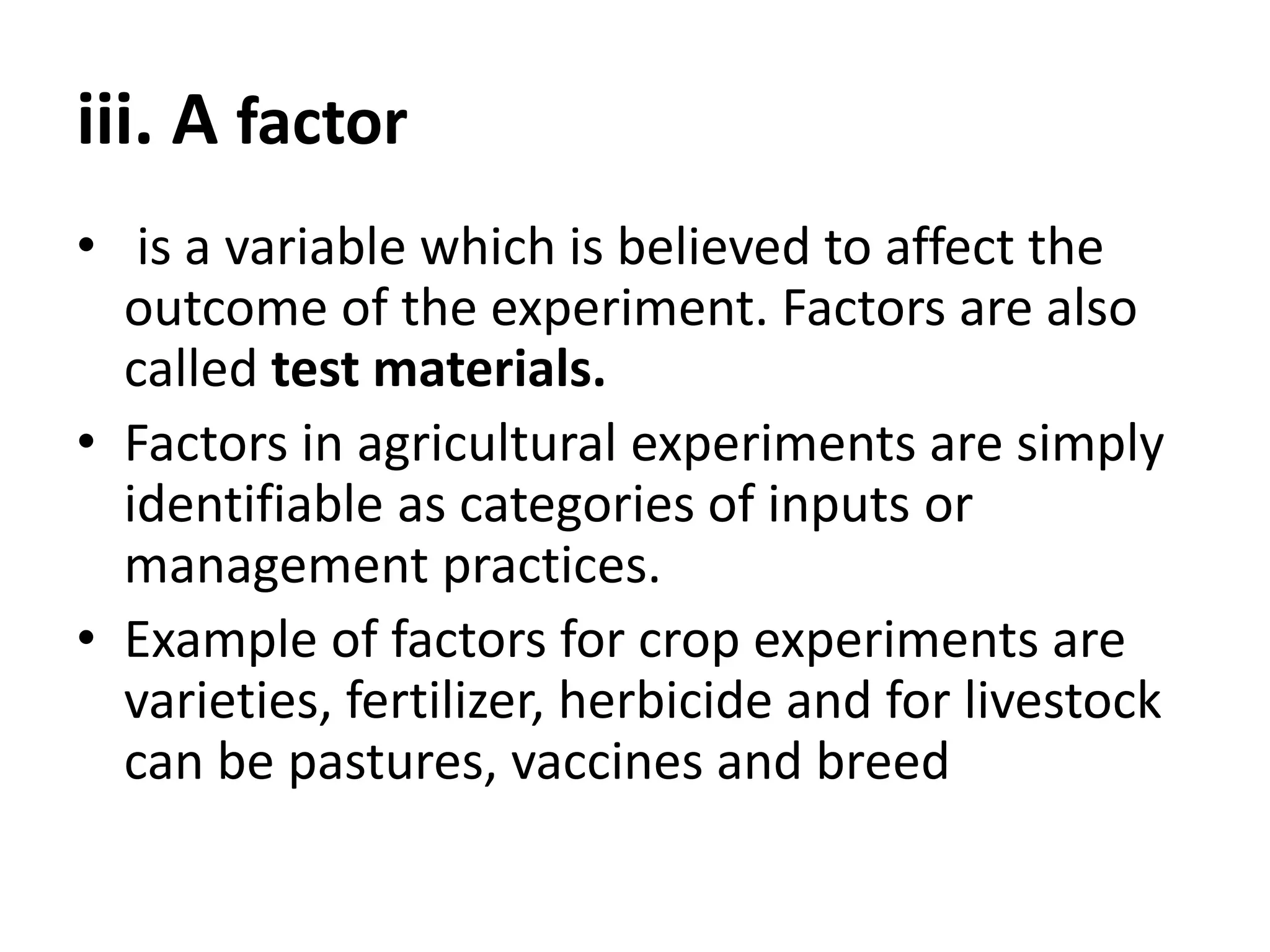 iii. A factor
• is a variable which is believed to affect the
outcome of the experiment. Factors are also
called test materials.
• Factors in agricultural experiments are simply
identifiable as categories of inputs or
management practices.
• Example of factors for crop experiments are
varieties, fertilizer, herbicide and for livestock
can be pastures, vaccines and breed
 