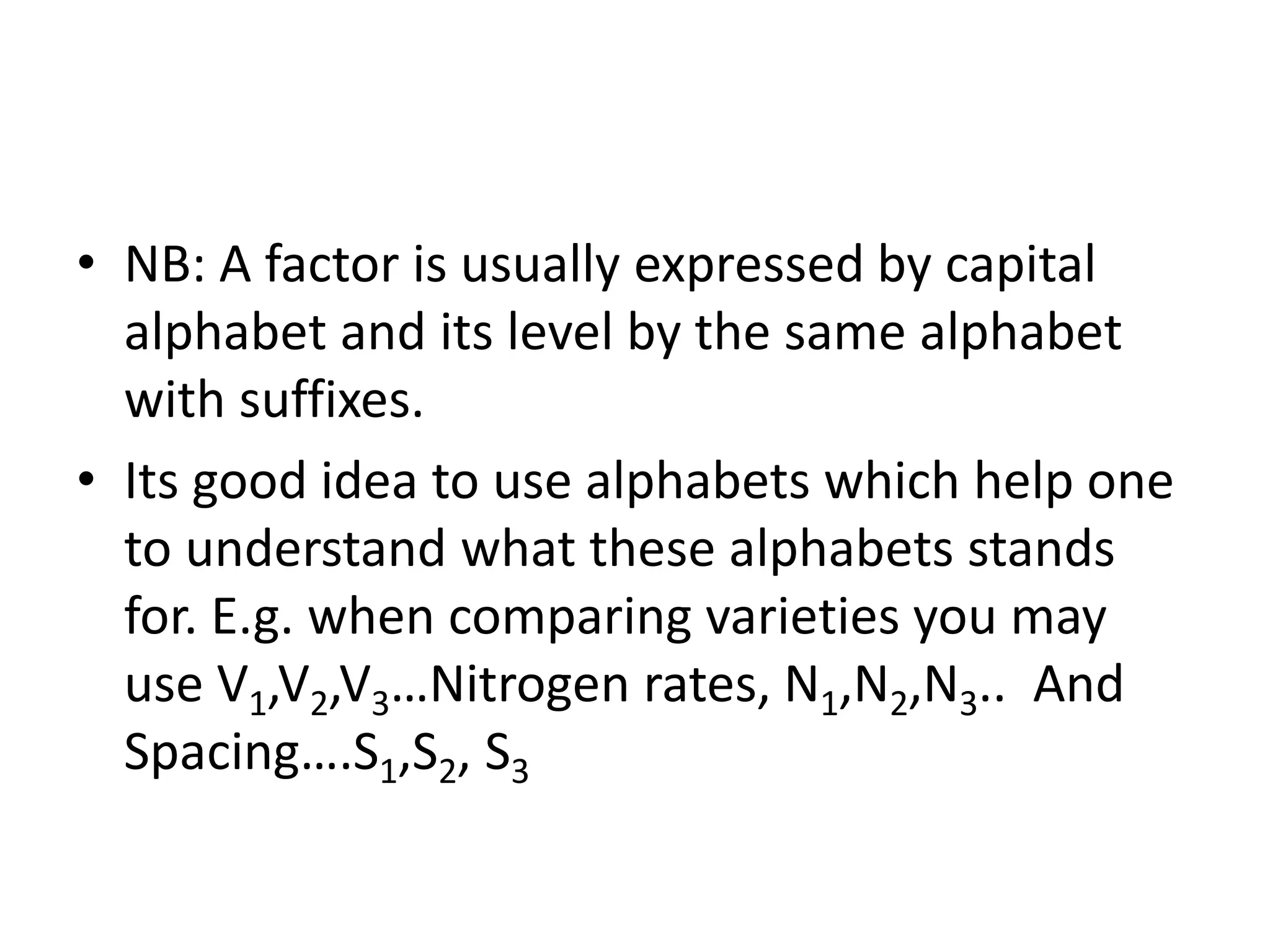 • NB: A factor is usually expressed by capital
alphabet and its level by the same alphabet
with suffixes.
• Its good idea to use alphabets which help one
to understand what these alphabets stands
for. E.g. when comparing varieties you may
use V1,V2,V3…Nitrogen rates, N1,N2,N3.. And
Spacing….S1,S2, S3
 