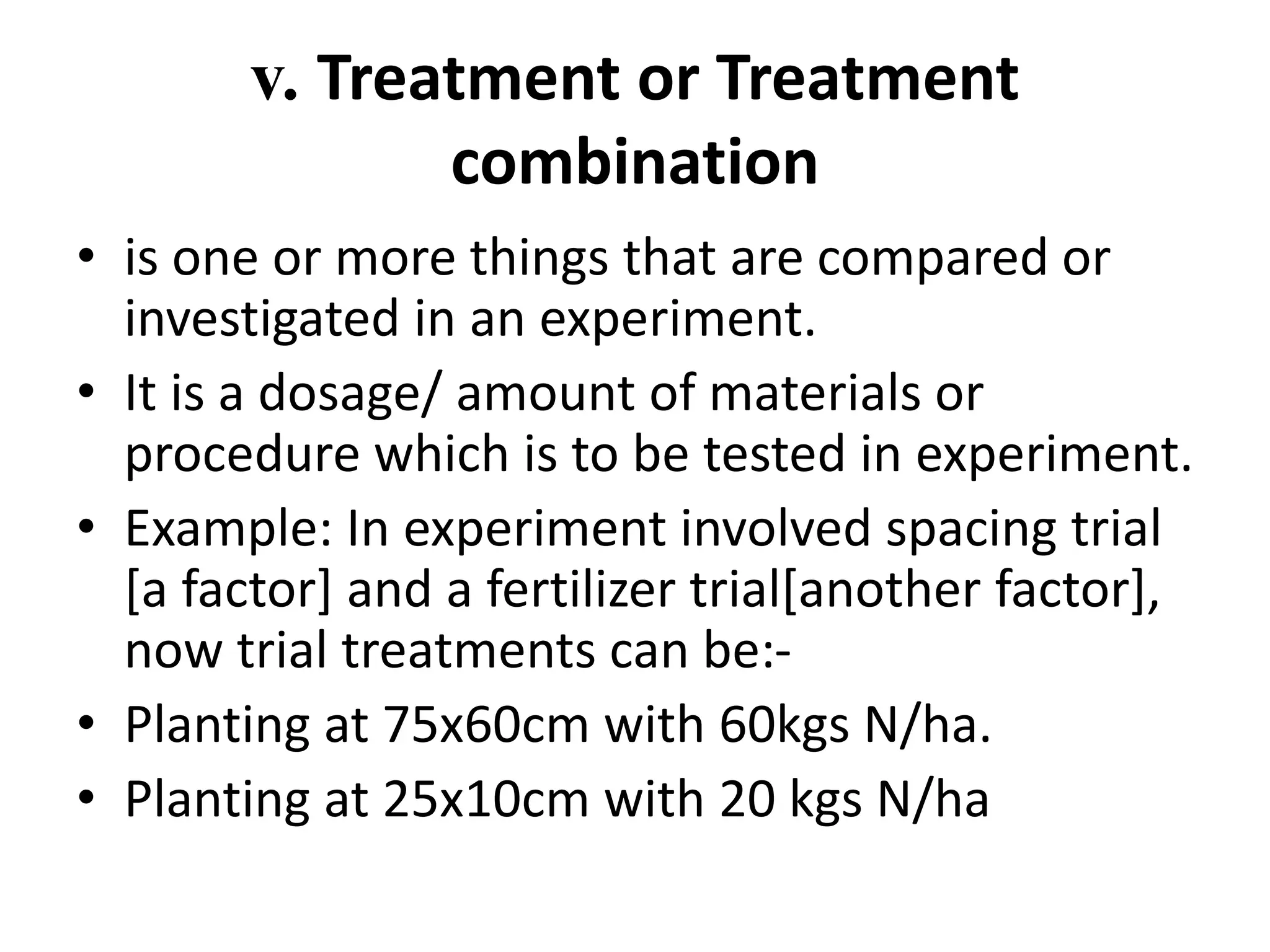 v. Treatment or Treatment
combination
• is one or more things that are compared or
investigated in an experiment.
• It is a dosage/ amount of materials or
procedure which is to be tested in experiment.
• Example: In experiment involved spacing trial
[a factor] and a fertilizer trial[another factor],
now trial treatments can be:-
• Planting at 75x60cm with 60kgs N/ha.
• Planting at 25x10cm with 20 kgs N/ha
 