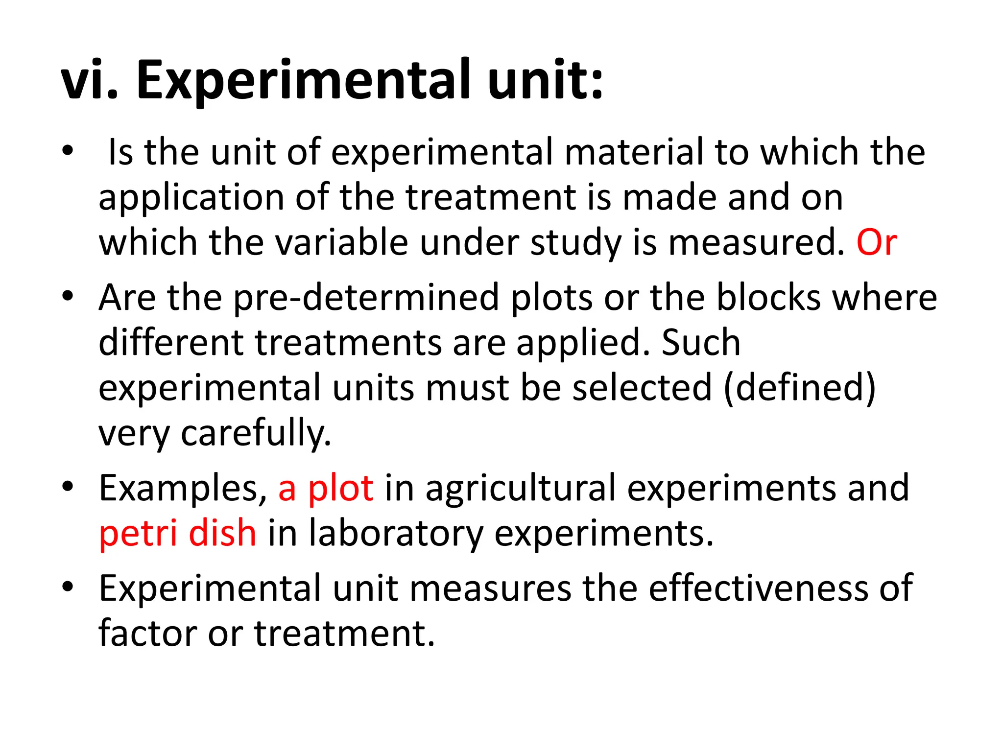 vi. Experimental unit:
• Is the unit of experimental material to which the
application of the treatment is made and on
which the variable under study is measured. Or
• Are the pre-determined plots or the blocks where
different treatments are applied. Such
experimental units must be selected (defined)
very carefully.
• Examples, a plot in agricultural experiments and
petri dish in laboratory experiments.
• Experimental unit measures the effectiveness of
factor or treatment.
 